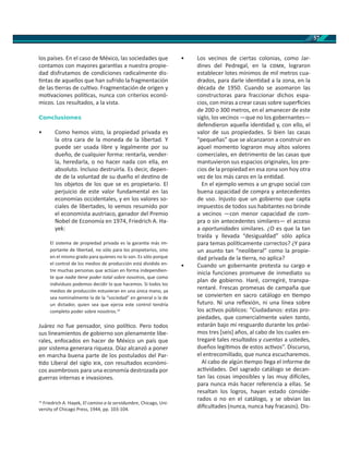57
los países. En el caso de México, las sociedades que
contamos con mayores garan as a nuestra propie-
dad disfrutamos de condiciones radicalmente dis-
ntas de aquellos que han sufrido la fragmentación
de las erras de cul vo. Fragmentación de origen y
mo vaciones polí cas, nunca con criterios econó-
micos. Los resultados, a la vista.
Conclusiones
• Como hemos visto, la propiedad privada es
la otra cara de la moneda de la libertad. Y
puede ser usada libre y legalmente por su
dueño, de cualquier forma: rentarla, vender-
la, heredarla, o no hacer nada con ella, en
absoluto. Incluso destruirla. Es decir, depen-
de de la voluntad de su dueño el des no de
los objetos de los que se es propietario. El
perjuicio de este valor fundamental en las
economías occidentales, y en los valores so-
ciales de libertades, lo vemos resumido por
el economista austriaco, ganador del Premio
Nobel de Economía en 1974, Friedrich A. Ha-
yek:
El sistema de propiedad privada es la garan a más im-
portante de libertad, no sólo para los propietarios, sino
en el mismo grado para quienes no lo son. Es sólo porque
el control de los medios de producción está dividido en-
tre muchas personas que actúan en forma independien-
te que nadie ene poder total sobre nosotros, que como
individuos podemos decidir lo que hacemos. Si todos los
medios de producción estuvieran en una única mano, ya
sea nominalmente la de la “sociedad” en general o la de
un dictador, quien sea que ejerza este control tendría
completo poder sobre nosotros.14
Juárez no fue pensador, sino polí co. Pero todos
sus lineamientos de gobierno son plenamente libe-
rales, enfocados en hacer de México un país que
por sistema generara riqueza. Díaz alcanzó a poner
en marcha buena parte de los postulados del Par-
do Liberal del siglo , con resultados económi-
cos asombrosos para una economía destrozada por
guerras internas e invasiones.
14
Friedrich A. Hayek, El camino a la servidumbre, Chicago, Uni-
versity of Chicago Press, 1944, pp. 103-104.
• Los vecinos de ciertas colonias, como Jar-
dines del Pedregal, en la , lograron
establecer lotes mínimos de mil metros cua-
drados, para darle iden dad a la zona, en la
década de 1950. Cuando se asomaron las
constructoras para fraccionar dichos espa-
cios, con miras a crear casas sobre superﬁcies
de 200 o 300 metros, en el amanecer de este
siglo, los vecinos —que no los gobernantes—
defendieron aquella iden dad y, con ello, el
valor de sus propiedades. Si bien las casas
“pequeñas” que se alcanzaron a construir en
aquel momento lograron muy altos valores
comerciales, en detrimento de las casas que
mantuvieron sus espacios originales, los pre-
cios de la propiedad en esa zona son hoy otra
vez de los más caros en la en dad.
En el ejemplo vemos a un grupo social con
buena capacidad de compra y antecedentes
de uso. Injusto que un gobierno que capta
impuestos de todos sus habitantes no brinde
a vecinos —con menor capacidad de com-
pra o sin antecedentes similares— el acceso
a oportunidades similares. ¿O es que la tan
traída y llevada “desigualdad” sólo aplica
para temas polí camente correctos? ¿Y para
un asunto tan “neoliberal” como la propie-
dad privada de la erra, no aplica?
• Cuando un gobernante protesta su cargo e
inicia funciones promueve de inmediato su
plan de gobierno. Haré, corregiré, transpa-
rentaré. Frescas promesas de campaña que
se convierten en sacro catálogo en empo
futuro. Ni una reﬂexión, ni una línea sobre
los ac vos públicos: “Ciudadanos: estas pro-
piedades, que comercialmente valen tanto,
estarán bajo mi resguardo durante los próxi-
mos tres [seis] años, al cabo de los cuales en-
tregaré tales resultados y cuentas a ustedes,
dueños legí mos de estos ac vos”. Discurso,
el entrecomillado, que nunca escucharemos.
Al cabo de algún empo llega el informe de
ac vidades. Del sagrado catálogo se decan-
tan las cosas imposibles y las muy di ciles,
para nunca más hacer referencia a ellas. Se
resaltan los logros, hayan estado conside-
rados o no en el catálogo, y se obvian las
diﬁcultades (nunca, nunca hay fracasos). Dis-
 