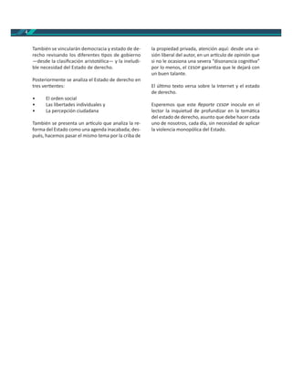 4
También se vincularán democracia y estado de de-
recho revisando los diferentes pos de gobierno
—desde la clasiﬁcación aristotélica— y la ineludi-
ble necesidad del Estado de derecho.
Posteriormente se analiza el Estado de derecho en
tres ver entes:
• El orden social
• Las libertades individuales y
• La percepción ciudadana
También se presenta un ar culo que analiza la re-
forma del Estado como una agenda inacabada; des-
pués, hacemos pasar el mismo tema por la criba de
la propiedad privada, atención aquí: desde una vi-
sión liberal del autor, en un ar culo de opinión que
si no le ocasiona una severa “disonancia cogni va”
por lo menos, el garan za que le dejará con
un buen talante.
El úl mo texto versa sobre la Internet y el estado
de derecho.
Esperemos que este Reporte inocule en el
lector la inquietud de profundizar en la temá ca
del estado de derecho, asunto que debe hacer cada
uno de nosotros, cada día, sin necesidad de aplicar
la violencia monopólica del Estado.
 