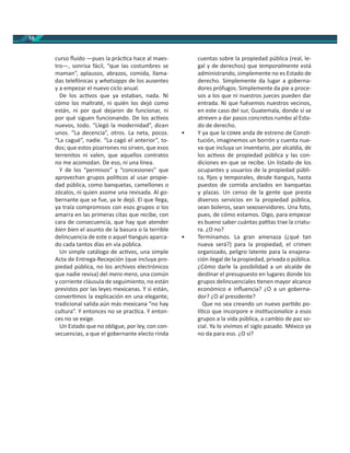 58
curso ﬂuido —pues la prác ca hace al maes-
tro—, sonrisa fácil, “que las costumbres se
maman”, aplausos, abrazos, comida, llama-
das telefónicas y whatsapps de los ausentes
y a empezar el nuevo ciclo anual.
De los ac vos que ya estaban, nada. Ni
cómo los maltraté, ni quién los dejó como
están, ni por qué dejaron de funcionar, ni
por qué siguen funcionando. De los ac vos
nuevos, todo. “Llegó la modernidad”, dicen
unos. “La decencia”, otros. La neta, pocos.
“La cagué”, nadie. “La cagó el anterior”, to-
dos; que estos pizarrones no sirven, que esos
terrenitos ni valen, que aquellos contratos
no me acomodan. De eso, ni una línea.
Y de los “permisos” y “concesiones” que
aprovechan grupos polí cos al usar propie-
dad pública, como banquetas, camellones o
zócalos, ni quien asome una revisada. Al go-
bernante que se fue, ya le dejó. El que llega,
ya traía compromisos con esos grupos o los
amarra en las primeras citas que recibe, con
cara de consecuencia, que hay que atender
bien bien el asunto de la basura o la terrible
delincuencia de este o aquel anguis aparca-
do cada tantos días en vía pública.
Un simple catálogo de ac vos, una simple
Acta de Entrega-Recepción (que incluya pro-
piedad pública, no los archivos electrónicos
que nadie revisa) del mero mero, una común
y corriente cláusula de seguimiento, no están
previstos por las leyes mexicanas. Y si están,
conver mos la explicación en una elegante,
tradicional salida aún más mexicana “no hay
cultura”. Y entonces no se prac ca. Y enton-
ces no se exige.
Un Estado que no obligue, por ley, con con-
secuencias, a que el gobernante electo rinda
cuentas sobre la propiedad pública (real, le-
gal y de derechos) que temporalmente está
administrando, simplemente no es Estado de
derecho. Simplemente da lugar a goberna-
dores prófugos. Simplemente da pie a proce-
sos a los que ni nuestros jueces pueden dar
entrada. Ni que fuésemos nuestros vecinos,
en este caso del sur, Guatemala, donde sí se
atreven a dar pasos concretos rumbo al Esta-
do de derecho.
• Y ya que la anda de estreno de Cons -
tución, imaginemos un borrón y cuenta nue-
va que incluya un inventario, por alcaldía, de
los ac vos de propiedad pública y las con-
diciones en que se recibe. Un listado de los
ocupantes y usuarios de la propiedad públi-
ca, ﬁjos y temporales, desde anguis, hasta
puestos de comida anclados en banquetas
y plazas. Un censo de la gente que presta
diversos servicios en la propiedad pública,
sean boleros, sean sexoservidores. Una foto,
pues, de cómo estamos. Digo, para empezar
es bueno saber cuántas pa tas trae la criatu-
ra. ¿O no?
• Terminamos. La gran amenaza (¿qué tan
nueva será?) para la propiedad, el crimen
organizado, peligro latente para la enajena-
ción ilegal de la propiedad, privada o pública.
¿Cómo darle la posibilidad a un alcalde de
des nar el presupuesto en lugares donde los
grupos delincuenciales enen mayor alcance
económico e inﬂuencia? ¿O a un goberna-
dor? ¿O al presidente?
Que no sea creando un nuevo par do po-
lí co que incorpore e ins tucionalice a esos
grupos a la vida pública, a cambio de paz so-
cial. Ya lo vivimos el siglo pasado. México ya
no da para eso. ¿O sí?
 