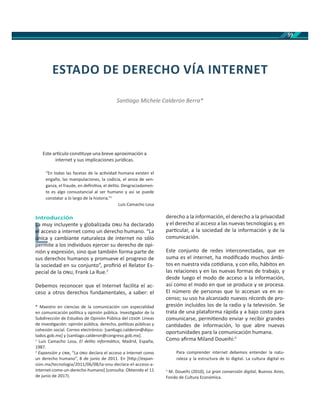 59
Este ar culo cons tuye una breve aproximación a
internet y sus implicaciones jurídicas.
“En todas las facetas de la ac vidad humana existen el
engaño, las manipulaciones, la codicia, el ansia de ven-
ganza, el fraude, en deﬁni va, el delito. Desgraciadamen-
te es algo consustancial al ser humano y así se puede
constatar a lo largo de la historia.”1
Luis Camacho Losa
Introducción
La muy incluyente y globalizada ha declarado
el acceso a internet como un derecho humano. “La
única y cambiante naturaleza de internet no sólo
permite a los individuos ejercer su derecho de opi-
nión y expresión, sino que también forma parte de
sus derechos humanos y promueve el progreso de
la sociedad en su conjunto”, proﬁrió el Relator Es-
pecial de la , Frank La Rue.2
Debemos reconocer que el Internet facilita el ac-
ceso a otros derechos fundamentales, a saber: el
* Maestro en ciencias de la comunicación con especialidad
en comunicación polí ca y opinión pública. Inves gador de la
Subdirección de Estudios de Opinión Pública del . Líneas
de inves gación: opinión pública, derecho, polí cas públicas y
cohesión social. Correo electrónico: [san ago.calderon@dipu-
tados.gob.mx] y [san ago.calderon@congreso.gob.mx].
1
Luis Camacho Losa, El delito informá co, Madrid, España,
1987.
2
Expansión y , “La declara el acceso a Internet como
un derecho humano”, 8 de junio de 2011. En [h p://expan-
sion.mx/tecnologia/2011/06/08/la-onu-declara-el-acceso-a-
internet-como-un-derecho-humano] (consulta: Obtenido el 11
de junio de 2017).
derecho a la información, el derecho a la privacidad
y el derecho al acceso a las nuevas tecnologías y, en
par cular, a la sociedad de la información y de la
comunicación.
Este conjunto de redes interconectadas, que en
suma es el internet, ha modiﬁcado muchos ámbi-
tos en nuestra vida co diana, y con ello, hábitos en
las relaciones y en las nuevas formas de trabajo, y
desde luego el modo de acceso a la información,
así como el modo en que se produce y se procesa.
El número de personas que lo accesan va en as-
censo; su uso ha alcanzado nuevos récords de pro-
gresión incluidos los de la radio y la televisión. Se
trata de una plataforma rápida y a bajo costo para
comunicarse, permi endo enviar y recibir grandes
can dades de información, lo que abre nuevas
oportunidades para la comunicación humana.
Como aﬁrma Miland Doueihi:3
Para comprender internet debemos entender la natu-
raleza y la estructura de lo digital. La cultura digital es
3
M. Doueihi (2010), La gran conversión digital, Buenos Aires,
Fondo de Cultura Económica.
ESTADO DE DERECHO VÍA INTERNET
San ago Michele Calderón Berra*
L
La muLa
el acce
únicaú
 