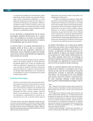 60
un conjunto de tecnologías que han producido y siguen
produciendo prác cas sociales que amenazan determi-
nadas normas socioculturales establecidas. La cultura
digital está compuesta por modos de comunicación e in-
tercambio de informaciones que desplazan, redeﬁnen y
remodelan el saber en formas y formatos nuevos, y por
métodos para adquirir y transmi r dicho saber. La cultura
digital exige formas nuevas, siempre cambiantes, de alfa-
be zación; una alfabe zación digital.
El uso, desarrollo y apropiamiento de las nuevas
tecnologías depende directamente de la educa-
ción. Una sociedad sin las bases de esta alfabe -
zación digital estará lejos de aprovechar al máximo
las posibilidades que nos ofrece internet.
La red de redes es un espacio aparentemente in-
tangible, donde se lleva a cabo un constante in-
tercambio de bits que podríamos traducirlos en
información. Estos contenidos pueden ser conside-
rados lícitos o ilícitos, dependiendo de la legislación
internacional y/o nacional.
Es un hecho que internet plantea numerosas cues ones
jurídicas, que podemos agrupar de manera general en
dos grandes bloques: por un lado, las cues ones refe-
rentes a la ordenación y regulación de la red de redes;
y, por otro lado, las cues ones referentes al conjunto de
relaciones jurídicas que se generan a través de internet.
Los llamados delitos informá cos no son come dos por
la computadora, sino que es el hombre quien los comete
a través de dicho medio.4
El delito informá co
Internet es una enorme red de comunicaciones de ám-
bito mundial que permite la interconexión de sistemas
informá cos, independientemente de su po y situa-
ción. Está sicamente compuesta por ordenadores de
diversos pos, marca y sistema opera vo que están
distribuidos por todo el mundo y unidos a través de
enlaces de comunicaciones muy diversos. Sobre es-
tos ordenadores, y aprovechando los servicios de co-
municaciones de la red, se ejecutan diversos pos de
4
Elma del Carmen Trejo García, Regulación jurídica de Inter-
net, Centro de Documentación, Información y Análisis (Cedia),
Dirección de Servicios de Inves gación y Análisis, Subdirección
de Polí ca Exterior, Cámara de Diputados, México, 2006. En
[h p://www.diputados.gob.mx/sedia/sia/spe/SPE-ISS-12-06.
pdf] (Consulta: 20 junio de 2017).
aplicaciones, que permiten realizar intercambios muy
soﬁs cados de información.5
En 1994, en el Manual de las Naciones Unidas sobre
prevención y control de delitos informá cos se señaló que
el potencial de la delincuencia informá ca es tan amplio
como el de los propios sistemas internacionales de teleco-
municaciones.6
Como era de esperar, la palabra “Internet”
aparecía sólo una vez en el manual y la palabra “ciberde-
lincuencia” no se u lizó; sin embargo, las conclusiones
demostraron una gran visión de futuro. Si bien el Manual
centró su atención en el concepto de “delito informá co”,
es bien sabido que hoy en día la “ciberdelincuencia” recu-
rre efec vamente a las tecnologías globalizadas de la infor-
mación y las comunicaciones, en par cular a Internet, para
la comisión de actos delic vos de alcance transnacional.”7
Los delitos informá cos son un po de los delitos
electrónicos que enen como caracterís ca el uso
de la computadora para llevar a cabo acciones cri-
minales. La legislación de diversos países ha tra-
tado de piﬁcar en ﬁguras de carácter tradicional
como podrían ser: robo, fraude, falsiﬁcaciones, da-
ños, estafa, sabotaje, entre otros. Sin embargo, es
necesario subrayar que el uso de las computadoras
ha promovido una regulación por parte del dere-
cho con el ﬁn de sancionar dichas conductas.
Existe un consenso general entre los diversos es-
tudiosos de la materia, en considerar que el naci-
miento de esta clase de criminalidad se encuentra
ín mamente asociada al desarrollo tecnológico
informá co. Las computadoras han sido u lizadas
para muchas clases de crímenes, incluyendo frau-
de, robo, espionaje, sabotaje y hasta asesinato.
Para el profesor Manfred Mohrenschlager,8
este fe-
5
Idem.
6
, “Manual de las Naciones Unidas sobre prevención y
control de delitos informá cos”, Revista Internacional de Po-
lí ca Criminal, Serie M, núms. 43 y 44, núm. de venta S.94.
IV.5, párr. 12.
7
13º Congreso de las Naciones Unidas sobre Prevención del
Delito y Jus cia Penal, Seminario 3, “El fortalecimiento de las
respuestas de prevención del delito y jus cia pena frente a
las formas de delincuencia en evolución, como la ciberdelin-
cuencia y el tráﬁco de bienes culturales, incluidas las leccio-
nes aprendidas y la cooperación internacional”. En [h ps://
www.unodc.org/documents/congress/Documentation/A-
CONF.222-12_Workshop3/ACONF222_12_s_V1500666.pdf]
(Consulta: 20 de julio de 2017).
8
Manfred Mohrenschlanger, “Delincuencia informá ca”, en
El nuevo derecho penal informá co en Alemania, Ed. P.P.U.,
 