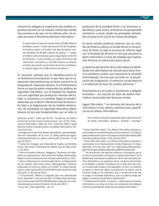 61
nómeno ha obligado al surgimiento de medidas le-
gisla vo-penales en los estados industriales donde
hay conciencia de que, en los úl mos años, ha es-
tado presente el fenómeno delic vo informá co.9
El cibercrimen le cuesta al mundo hasta 575,000 millones
de dólares al año,10
lo que representa 0.5% del global.
En América La na y el Caribe, este po de delitos cues-
tan alrededor de 90,000 millones de dólares.11 12
Según
el Informe sobre Amenazas para la Seguridad en Internet
de Symantec: a nivel mundial, los costos ﬁnancieros del
cibercrimen ascendieron a 125,900 millones de dólares
en 2016, de acuerdo con los datos de la ﬁrma. En México,
el impacto llegó a los 5,500 millones de dólares.13
Es necesario subrayar que la ciberdelincuencia es
un fenómeno transnacional, lo que hace que la co-
operación internacional sea un factor esencial en la
búsqueda de respuestas eﬁcaces. Es fundamental la
forma en que los países emprenden las polí cas de
seguridad ciberné ca, con la ﬁnalidad de disponer
con una seguridad que proteja los intereses del Es-
tado, su economía y su sociedad. Según el estudio14
elaborado por el Banco Interamericano de Desarro-
llo ( ) y la Organización de los Estados America-
nos, las estrategias en seguridad ciberné ca deben
basarse en dos ejes fundamentales: por un lado, la
Colección IU RA-7, 1992, pp. 99-143. “Tendencias de Polí ca
Jurídica en la lucha contra la Delincuencia “, pp. 47-64; “Delin-
cuencia Informá ca”, 1992, Ed. P.P.U., Colección IURA-7) apud
Marcelo Huerta y Claudio Líbano, Los delitos informá cos, Edi-
torial Cono Sur.
9
San ago Acurio del Pino, Delitos Informá cos: generalidades.
Derecho Informá co de la . En [h p://www.oas.org/ju-
ridico/spanish/cyb_ecu_delitos_inform.pdf] (Consulta: 13 de
julio de 2017).
10
Center for Strategic and Interna onal Studies and McAfee
(Firm), Net Losses: Es ma ng the Global Cost of Cybercrime,
p. 23, 2014.
11
Patricia Prandini y Marcia L. Maggiore, “Panorama del ciber-
delito en La noamérica”, Documento de Trabajo, Montevideo,
Registro de Direcciones de Internet para La noamérica, 2011.
12
Banco Interamericano de Desarrollo ( ) y la Organización
de los Estados Americanos ( ), Ciberseguridad: ¿Estamos
preparados en América La na y el Caribe? En [h ps://publi-
cations.iadb.org/handle/11319/7449?locale-attribute=es&]
(Consulta: 17 de julio de 2017).
13
El Economista, “México, el segundo país más ciberatacado
de AL: Symantec”, 6 de junio de 2017. En [h p://eleconomista.
com.mx/tecnociencia/2017/06/06/mexico-segundo-pais-mas-
ciberatacado-symantec] (Consulta: 20 de julio 2017).
14
y , “Ciberseguridad…, op. cit.
protección de la sociedad frente a las amenazas ci-
berné cas; y por el otro, el fomento a la prosperidad
económica y social, donde las principales ac vida-
des se basan en el uso de las nuevas tecnologías.
En dicho estudio podemos observar que los esta-
dos de América La na y el Caribe enen el compro-
miso de llevar al cabo el proceso de reforma legal
con la ﬁnalidad de afrontar el reto que presume el
delito ciberné co a través de medidas que vuelvan
más eﬁciente el sistema de jus cia penal.
La doctrina del derecho de la informá ca ha iden -
ﬁcado tres alterna vas de solución para hacer fren-
te al problema jurídico que representa la sociedad
informa zada, mismas que consisten en: la actuali-
zación de la legislación, la evolución jurisprudencial
y la redacción de leyes de carácter par cular.15
Presentamos en el Cuadro 1 atendiendo a Delgado
Granados— una lista de los pos de delitos infor-
má cos reconocidos por Naciones Unidas.
Según Piña Libién, 16
en términos del derecho de la
informá ca se han abierto clasiﬁcaciones especíﬁ-
cas de los delitos informá cos:
Entre dichas conductas auspiciadas bajo la denominación
de delito informá co, destacan: hacking,17
cracking,18
15
Hiram Raúl Piña Libién, “Los delitos informá cos previstos y
sancionados en el ordenamiento jurídico mexicano”. En [h p://
www.ordenjuridico.gob.mx/Congreso/2doCongresoNac/pdf/
PinaLibien.pdf] (Consulta: 22 de julio de 2017).
16
Hiram Raúl Piña Libien, Los Delitos Informá cos previstos y
sancionados en el Ordenamiento Jurídico Mexicano. En línea.
Obtenido el 22 de julio 2017 en: h p://www.ordenjuridico.
gob.mx/Congreso/2doCongresoNac/pdf/PinaLibien.pdf
17
“Se caracterizan este po de conductas criminógenas por el
acceso no autorizado a un equipo o sistema informá co. En el
debate que representa la piﬁcación de los denominados de-
litos informá cos y en par cular de las conductas de hacking,
se ha llegado a señalar la existencia de un po penal de acce-
so no autorizado simple y otro agravado; es decir, la conducta
se agrava si ene por objeto la producción de daños, que la
intrusión tenga un ﬁn especíﬁco, que a consecuencia de ello
se tenga un resultado especíﬁco y, que la conducta tenga por
objeto la violación de derechos intelectuales.”
18
“A diferencia del hacker, el cracker [...] desconoce los sistemas
informá cos y sus retos se limitan a la vulneración del so ware
comercial acome endo conductas de piratería informá ca.”
 