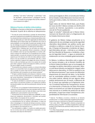 63
phishing,19
evil twins,20
pharming21
y spamming;22
robo
de iden dad23
, cyberterrorismo24
; propagación de Ma-
lware25
; el empleo de tecnologías Pop-Up Ads y Adware26
o la instalación de sniﬀers27
.
México frente al delito informá co
En México, el acceso a internet es un derecho cons-
tucional. A par r de la reforma en telecomunica-
19
“Se trata de correos electrónicos y portales de internet falsos,
pero que en apariencia son enviados por ins tuciones con las cua-
les una persona ene contacto (v. gr., un banco), pero dichos men-
sajes son disfrazados por redes bien organizadas de delincuentes
informá cos que se hacen pasar por la ins tución con la que se
está acreditado, y en el que pide al usuario que actualice sus da-
tos. Sin embargo, el usuario no estará actualizando sus datos, sino
más bien proporcionándoselos a la delincuencia informá ca.”
20
“Señala Kevin J. Delaney, que: Los evil twins son redes ina-
lámbricas Wi-Fi que aparentan ofrecer conexiones a internet
tan conﬁables como las que hay disponibles en muchas cafe-
terías y salones de conferencias. En la pantalla de una compu-
tadora portá l, un punto de conexión evil twin ene el mismo
aspecto que el de decenas de miles de redes públicas inalám-
bricas a las que acceden los consumidores cada día, a veces
incluso copiando el aspecto de la página de acceso al sistema.
Pero es sólo una fachada que sirve a los autores de la estafa
para robar cualquier número de tarjeta de crédito y contrase-
ñas que se digite usando la conexión.”
21
“Se presenta esta conducta cuando un criminal informá co
desvía a un consumidor hacía una página electrónica apócrifa,
aún y cuando el usuario haya escrito correctamente la direc-
ción electrónica de la empresa con que desea contactar.”
22
“El Spam, también llamado correo basura o chatarra, consis-
te en el envío masivo de información no solicitada por medio
del correo electrónico. Generalmente la información que se
difunde ene ﬁnes publicitarios.”
23
“El robo de iden dad no solamente opera en contra de per-
sonas sicas, las personas jurídicas y en especial las jurídicas
de derecho público han sido frecuentemente víc mas de esta
conducta”
24
“El término se ha empleado fundamentalmente para hacer
referencia a la posibilidad de que sean atacados tanto los siste-
mas de información como las redes de datos o que éstos sean
u lizados por y para perpetrar actos terroristas.”
25
“Proveniente de los términos MALicious so WARE, se cons-
tuye por programas, documentos o mensajes que pueden
causar daños a los equipos de los usuarios.”
26
“Se caracterizan por ser programas que se instalan con o sin
el consen miento de los usuarios informá cos; a través de
ellos se despliegan en intervalos de empo anuncios y mensa-
jes publicitarios que se sobreponen a la aplicación informá ca
que se tenga en ese momento en uso.”
27
“Los rastreadores o sniﬀers […] suelen ser usados para pene-
trar en el disco duro de los ordenadores conectados a la red,
buscando cierto po de información.”
ciones promulgada en 2013, la Cons tución Polí ca
de los Estados Unidos Mexicanos reconoce este de-
recho para todas y todos, las mexicanas y los mexi-
canos.28
Según datos de Internet World Stats, para ﬁnales
de marzo de 2017, México contaba con 69,915,219
usuarios de Internet, equivalente a una penetra-
ción de 53.7% de la población.
Según el estudio29
elaborado por el Banco Intera-
mericano de Desarrollo ( ) y la Organización de
los Estados Americanos ( ):
El gobierno de México trabaja actualmente en la
elaboración de una estrategia nacional de seguridad
ciberné ca desarrollando una polí ca escrita que
considera su defensa a cargo de las Fuerzas Arma-
das. El Equipo de Respuesta a Incidentes de Seguri-
dad Informá ca del país — - es un miembro
del Foro Mundial de Respuesta a Incidentes y Equi-
pos de Seguridad ( )— y sigue un protocolo de
colaboración con otras en dades gubernamentales.
En México, la defensa ciberné ca está a cargo de
las Fuerzas Armadas y de la División Cien ﬁca de
la Policía Federal de México que es la encargada de
inves gar los delitos ciberné cos nacionales. Méxi-
co está desarrollando una legislación integral sobre
delincuencia ciberné ca. En 2014 se publicó la Ley
de Telecomunicaciones30
que cuenta con diferentes
disposiciones de retención de datos. La ley facilita
que las autoridades públicas accedan a datos sin
una orden judicial, además de que algunos datos
podrán almacenarse por 24 meses, a diferencia de
los 12 meses que operaban en la legislación ante-
rior. El Ins tuto Nacional de Transparencia, Acceso
a la Información y Protección de Datos Personales
( ) se encuentra en una labor de proponer leyes
más estrictas en el ámbito de protección de datos
personales, al igual que mayor transparencia y dis-
ponibilidad de información a la sociedad.
28
Gob.mx. “En México, el acceso a internet es un derecho
cons tucional”. En [h ps://www.gob.mx/gobmx/ar culos/en-
mexico-el-acceso-a-internet-es-un-derecho-cons tucional].
29
y , 2016. “Ciberseguridad: ¿Estamos preparados en
América La na y el Caribe?”. En [h ps://publica ons.iadb.org/
handle/11319/7449?locale-a ribute=es&] (Consulta: 17 de ju-
lio de 2017).
30
En [h p://www.dof.gob.mx/nota_detalle.php?codigo=5352
323&fecha=14/07/2014}.
 