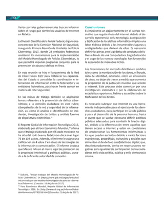 64
Varios portales gubernamentales buscan informar
sobre el riesgo que corren los usuarios de Internet
en México.
LaDivisiónCien ﬁcadelaPolicíaFederal,órganodes-
concentrado de la Comisión Nacional de Seguridad,
inauguró la Primera Reunión de Unidades de Policía
Ciberné ca 2017, donde 28 en dades federa vas
analizaron los mecanismos para la implementación
del Modelo Homologado de Policías Ciberné cas, lo
que permi rá impulsar programas conjuntos para la
prevención de abusos y delitos en línea.
En esta reunión se hizo el lanzamiento de la Red
de Cibercrimen 24/7 para fortalecer las capacida-
des del Estado y consolidar la coordinación e in-
tercambio de información entre la federación y las
en dades federa vas, para hacer frente común en
materia de ciberseguridad.
En las mesas de trabajo también se abordaron
temas referentes a la prevención de delitos ciber-
né cos; a la atención ciudadana en este rubro;
ciberpatrullas de la red y seguridad de la informa-
ción, así como el análisis e iden ﬁcación de inci-
dentes, inves gación de delitos y análisis forense
de disposi vos electrónico.31
El Reporte Global de Información Tecnológica 2016,
elaborado por el Foro Económico Mundial,32
aﬁrma
que el trabajo elaborado por el Estado mexicano no
ha sido del todo bueno; México se ubica en el lugar
76 de 139 países. Además, el informe le asigna una
caliﬁcación de 4 sobre 7 en el uso de tecnologías de
la información y comunicación. El informe destaca
que México falla en el marco legal de protección de
la propiedad intelectual y polí cas públicas, auna-
do a la deﬁciente velocidad de conexión.
31
Gob.mx., “Inician trabajos del Modelo Homologado de Po-
licías Ciberné cas”. En [h ps://www.gob.mx/segob/ar culos/
inician-trabajos-del-modelo-homologado-de-policias-ciberne-
cas?idiom=es] (Consulta: 16 de julio de 2017).
32
Foro Económico Mundial, Reporte Global de Información
Tecnológica 2016. En [h p://www.cdi.org.pe/InformeGlobal-
deInformacion/GITR2016.html] (Consulta: 21 de julio de 2017).
Conclusiones
Es impera vo un aggiornamento en el cuerpo nor-
ma vo que regula el uso del internet debido al de-
sarrollo exponencial de la tecnología. La regulación
y piﬁcación de los delitos informá cos implica una
labor tánica debido a las innumerables lagunas y
ambigüedades que derivan de ellos. Es necesario
deﬁnir las penas ante la prác ca de conductas delic-
vas a través de una computadora. La globalización
y el auge de las nuevas tecnologías han favorecido
la expansión de mercados ilícitos.
Las dimensiones del mercado delic vo en ámbitos
tales como la manipulación de los datos, el fraude,
robo de iden dad, extorsión, entre un sinnúmero
de otros, no dejan de crecer a medida que aumenta
la proporción de la población mundial que accede
a internet. Este proceso debe comenzar por una
inves gación sistemá ca y por la elaboración de
estadís cas oportunas, ﬁables y accesibles sobre la
piﬁcación de los delitos.
Es necesario subrayar que internet es una herra-
mienta indispensable para el ejercicio de los dere-
chos ciudadanos, para par cipar en la vida pública
y para el desarrollo de la persona humana, hasta
el punto que se vuelve necesario deﬁnir polí cas
públicas adecuadas para comba r la brecha digi-
tal, debido a la diferenciación entre aquellos que
enen acceso a internet y están en condiciones
de proporcionar las herramientas informá cas y
los que quedan excluidos debido a varios factores
económicos, geográﬁcos, culturales y sociales que
alimentan el desdeñoso analfabe smo digital, que,
desafortunadamente, deriva en repercusiones ne-
ga vas en la igualdad de par cipación de los ciuda-
danos en la vida polí ca, pública y en la democracia
misma.
 