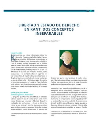 5
Introducción
Kant encuentra una triada indisociable: é ca, po-
lí ca y derecho. Fundamenta la libertad en la mo-
ralidad y racionalidad del hombre; sin embargo, su
realización descansa en el sistema polí co/jurídico.
En sí el sistema polí co propuesto por el ﬁlósofo
alemán para la realización del ser humano encuen-
tra sus pilares en la teoría de la moral kan ana. Hay
una dialéc ca entre polí ca y moral, en la que —a
diferencia de autores del realismo polí co, como
Maquiavelo— se complementan en lugar de en-
trar en conﬂicto. El obje vo del presente ensayo es
desglosar sucintamente la teoría moral kan ana y
su teoría del derecho y del Estado, para demostrar
el cómo siempre están en contacto. Para el efecto,
en la primera sección revisaremos su teoría moral y
reservamos para la segunda el análisis de su teoría
polí ca.
¿Por qué para Kant
somos agentes morales?
La pregunta que hacemos en el tulo de esta sec-
ción se responde así: lo somos al ser seres racio-
nales, dotados de voluntad y libertad. Estas tres
cualidades del ser humano —siendo la del ser ra-
cional la que impera— son las que nos permiten
autonomía en nuestras acciones. Sin embargo, esta
breve respuesta no es sa sfactoria ya que no nos
deja ver por qué el estar facultado de razón, volun-
tad y libertad nos cons tuye como agentes morales.
Explicar los argumentos detrás de esta aﬁrmación
será nuestro objeto en el presente ensayo.
Immanuel Kant, en su libro Fundamentación de la
meta sica de las costumbres, comienza con una
concisa dis nción entre los dos pos de ciencias:
las que se dedican a estudiar las leyes de la natura-
leza y las que se enfocan en las leyes de la libertad.1
Asimismo, el conocimiento racional puede dividir-
se tanto en formal como material. El conocimiento
formal, también conocido como lógica, guarda su
distancia del conocimiento empírico. Esto se debe
a que el conocimiento empírico se basa en “funda-
1
Immanuel Kant, La meta sica de las costumbres, (Trad. Adela
Cor na Orts y Jesús Conill Sancho), Madrid, Ed. Tecnos, 4ª ed.,
2005.
LIBERTAD Y ESTADO DE DERECHO
EN KANT: DOS CONCEPTOS
INSEPARABLES
Jesús Mar nez Rojas Ríos*
*Estudiante de las licenciaturas de derecho ( ) y ﬁloso a
( ).
K
Kant eKant e
lí ca ylí ca
ralidadralidad
lili
 