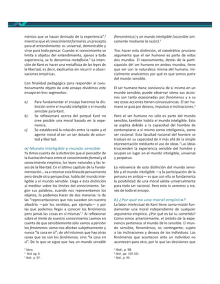 6
mentos que se hayan derivado de la experiencia”,2
mientras que el conocimiento formal es un precepto
para el entendimiento: es universal, demostrable y
sirve para todo pensar. Cuando el conocimiento se
limita a objetos del entendimiento, ajenos a toda
experiencia, se le denomina meta sica.3
La inten-
ción de Kant es hacer una meta sica de las leyes de
la libertad, es decir, explicarlas sin recurrir a obser-
vaciones empíricas.
Con ﬁnalidad pedagógica para responder al cues-
onamiento objeto de este ensayo dividimos este
ensayo en tres segmentos:
a) Para fundamentar el ensayo haremos la dis-
nción entre el mundo inteligible y el mundo
sensible para Kant.
b) Se reﬂexionará acerca del porqué Kant no
cree posible una moral basada en la expe-
riencia.
c) Se establecerá la relación entre la razón y el
agente moral al ser un ser dotado de volun-
tad y libertad.
a) Mundo inteligible y mundo sensible
Ya dimos cuenta de la dis nción que el pensador de
la Ilustración hace entre el conocimiento formal y el
conocimiento empírico, las leyes naturales y las le-
yes de la libertad. En el úl mo capítulo de la Funda-
mentación…vaaretomarestalíneadepensamiento
pero desde otra perspec va: habla del mundo inte-
ligible y el mundo sensible. Llega a esta dis nción
al meditar sobre los límites del conocimiento. Se-
gún sus palabras, cuando nos representamos los
objetos, lo podemos hacer de dos maneras: la de
las “representaciones que nos suceden sin nuestro
albedrío —por los sen dos, por ejemplo— y por
las que podemos llegar a conocer los fenómenos
pero jamás las cosas en sí mismas”.4
Al reﬂexionar
sobre el límite de nuestro conocimiento caemos en
cuenta de que sensiblemente sólo vamos a percibir
los fenómenos como nos afectan subje vamente y
nunca “la cosa en sí”; de ahí intuimos que hay otras
cosas que no son los fenómenos, sino “la cosa en
sí”. De lo que se sigue que hay un mundo sensible
2
Ídem.
3
Ibíd. pg. 8.
4
Ibid., p. 97.
(fenoménico) y un mundo inteligible (accesible úni-
camente mediante la razón).5
Tras hacer esta dis nción, el catedrá co prusiano
argumenta que el ser humano es parte de estos
dos mundos. El razonamiento, detrás de la par -
cipación del ser humano en ambos mundos, ene
que ver con la naturaleza misma del humano. Ini-
cialmente analicemos por qué es que somos parte
del mundo sensible.
El ser humano ene conciencia de sí mismo en un
mundo sensible; puede observar cómo sus accio-
nes son tanto ocasionadas por fenómenos y a su
vez estas acciones enen consecuencias. El ser hu-
mano se guía por deseos, impulsos e inclinaciones.6
Pero el ser humano no sólo es parte del mundo
sensible, también habita el mundo inteligible. Esto
se explica debido a la capacidad del hombre de
contemplarse a sí mismo como inteligencia, como
ser racional. Esta facultad racional del hombre se
traduce en su capacidad de ir más allá de la simple
representación mediante el uso de ideas.7
Las ideas
trascienden la experiencia sensible del hombre y
ocupan un lugar en el mundo inteligible, universal
y perpetuo.
La relevancia de esta dis nción del mundo sensi-
ble y el mundo inteligible —y la par cipación de la
persona en ambos— es que con ella se fundamenta
la posibilidad de una moral válida universalmente
para todo ser racional. Pero esto lo veremos a tra-
vés de todo el ensayo.
b) ¿Por qué no una moral empírica?
La labor intelectual de Kant ene como misión fun-
damentar una moral independiente de cualquier
argumento empírico. ¿Por qué es tal su come do?
Como vimos anteriormente, el ámbito de la expe-
riencia pertenece al mundo de lo sensible. El mun-
do sensible, fenoménico, es con ngente; sujeto
a las inclinaciones y deseos de los individuos. Los
fenómenos que acontecen ante un individuo no
acontecen para otro, por lo que las decisiones que
5
Ibid., p. 98.
6
Ibid., pp. 100-101.
7
Ibid., p. 99.
 