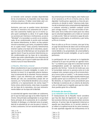 7
se tomarán serán siempre variadas dependiendo
de las circunstancias. Es imposible crear leyes bajo
criterios empíricos. El deber moral debe valer uni-
versalmente para todos los seres racionales.8
Asimismo, para que se puedan tomar decisiones
morales es necesaria una autonomía de la volun-
tad. Esta autonomía implica que es el mismo su-
jeto quien autolegisla su obrar. Si el sujeto dirige
sus acciones por intereses o inclinaciones, ya sea la
“felicidad” o la necesidad, su acción se ve condicio-
nada. Al ser condicionada, la acción está normada
de manera heterónoma; es decir, no hay autono-
mía de la voluntad y, por tanto, no podemos hablar
de un sujeto moral.9
Estas acciones heterónomas
estarían sujetas a las leyes de la naturaleza, opues-
tas a las leyes de la libertad que son las propias del
agente moral. El que las acciones heterónomas es-
tén condicionadas por las leyes de la naturaleza,
implica que están subordinadas a las relaciones de
causa y efecto, por lo que el sujeto que obra de tal
manera nunca lo hace libremente.
c) Razón, libertad y moral
Ahora estudiaremos lo que es propio en el hombre
que pertenece al mundo inteligible: la razón, la li-
bertad y la moral. En el apartado anterior destaca-
mos la autonomía de la voluntad. Precisa entonces
deﬁnir a qué nos referimos por voluntad, enten-
diendo por ella una caracterís ca propia del ser
racional, y es “la facultad de decidirse uno a actuar
conforme a la representación de ciertas leyes”.10
Como vimos anteriormente, estas leyes no pueden
ser las leyes de la naturaleza, sino que necesaria-
mente deben ser las leyes de la libertad.
La voluntad del agente moral debe ser autónoma,
por lo que las leyes que siga se las debe imponer él
mismo. Este principio autolegislador es al que Kant
llama principio de la autonomía de la voluntad.11
También él dis ngue a la libertad como la propie-
dad de la voluntad de ser una ley para sí misma;12
es decir, autónoma. Si el ser racional está sujeto a la
8
Ibid., p. 59.
9
Ibid., pp. 68-70.
10
Ibid., p. 62.
11
Ibid., p. 70.
12
Ibid., p. 92.
ley universal que él mismo legisla, esto implica que
el ser racional es un ﬁn en sí mismo; esto es, ene
dignidad. Con nuamos siguiendo su línea de pen-
samiento, en donde la razón “relaciona toda máxi-
ma de la voluntad como universalmente legisladora
a cualquier voluntad y también cualquier acción
para consigo misma”.13
En este enunciado el tam-
bién autor de la Crí ca de la razón pura nos indica
que la voluntad legisladora une a todo ser racional
y a toda acción. Todo ser racional es capaz de auto-
legislarse y autorregirse, es autónomo, y por tanto,
un ﬁn en sí mismo.
Pero no sólo es un ﬁn en sí mismo, sino que la ley,
al surgir de esta forma de obrar será la misma para
todo ser racional. Y es la misma para todo ser ra-
cional debido a las propiedades de universalidad y
perpetuidad del mundo inteligible, al cual la razón
pertenece.
La par cipación del ser racional en la legislación
universal es lo que nos permite ser agentes mora-
les.14
La máxima que surge de la voluntad racional
autolegisladora puede ser expresada de las si-
guientes dos formas: “actúa de tal modo que uses
la humanidad, tanto en tu persona como en la de
cualquier otro, siempre como un ﬁn al mismo em-
po y nunca como un medio”,15
o de manera mucho
más general “actúa sólo según aquella máxima que
puedas querer que se convierta en ley universal”.16
No obstante, es requisito como precondición para
la libertad, la existencia de un sistema de derecho
y de un Estado que lo respalde para que los indivi-
duos puedan gozar de su libertad.
El Estado de derecho
y su relación con la libertad
El revolucionario de la ﬁloso a moral considera
que hay dos pos de legislación: las que prescri-
ben acciones internas y las que prescriben acciones
externas. El primer po de legislación (interna) es
aquella que describimos en la sección anterior y
se reﬁere a la ap tud moral de los seres humanos.
En este apartado segundo nos enfocaremos en la
13
Ibid., p. 73.
14
Ibid., p. 74.
15
Ibid., p. 65.
16
Ibid., p. 52.
 