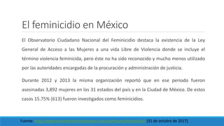 El feminicidio en México
El Observatorio Ciudadano Nacional del Feminicidio destaca la existencia de la Ley
General de Acceso a las Mujeres a una vida Libre de Violencia donde se incluye el
término violencia feminicida, pero éste no ha sido reconocido y mucho menos utilizado
por las autoridades encargadas de la procuración y administración de justicia.
Durante 2012 y 2013 la misma organización reportó que en ese periodo fueron
asesinadas 3,892 mujeres en los 31 estados del país y en la Ciudad de México. De estos
casos 15.75% (613) fueron investigados como feminicidios.
Fuente: http://observatoriofeminicidiomexico.org.mx/temas/feminicidio/ (31 de octubre de 2017).
 