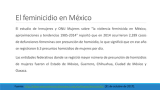 El feminicidio en México
El estudio de Inmujeres y ONU Mujeres sobre “la violencia feminicida en México,
aproximaciones y tendencias 1985-2014” reportó que en 2014 ocurrieron 2,289 casos
de defunciones femeninas con presunción de homicidio, lo que significó que en ese año
se registraron 6.3 presuntos homicidios de mujeres por día.
Las entidades federativas donde se registró mayor número de presunción de homicidios
de mujeres fueron el Estado de México, Guerrero, Chihuahua, Ciudad de México y
Oaxaca.
Fuente: http://observatoriofeminicidiomexico.org.mx/temas/feminicidio/ (31 de octubre de 2017).
 