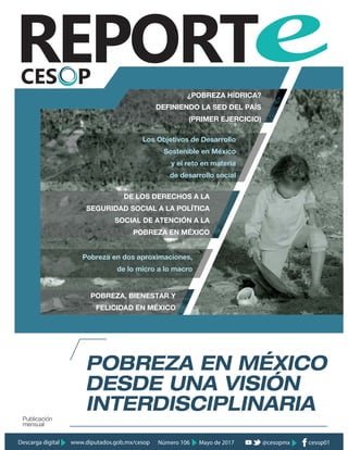 POBREZA EN MÉXICO
INTERDISCIPLINARIA
DESDE UNA VISIÓN
Publicación
mensual
POBREZA, BIENESTAR Y
FELICIDAD EN MÉXICO
DE LOS DERECHOS A LA
SEGURIDAD SOCIAL A LA POLÍTICA
SOCIAL DE ATENCIÓN A LA
POBREZA EN MÉXICO
Los Objetivos de Desarrollo
Sostenible en México
y el reto en materia
de desarrollo social
Pobreza en dos aproximaciones,
de lo micro a lo macro
¿POBREZA HÍDRICA?
DEFINIENDO LA SED DEL PAÍS
(PRIMER EJERCICIO)
Mayo de 2017Número 106Descarga digital www.diputados.gob.mx/cesop cesop01@cesopmx
 