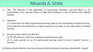 1
Miranda A. Sihite
1) Title: The Influence of the Application of Game-Based Chemistry Learning Media on the
Sustainability of the Learning Process of High School Students in Class XI Science with Colloidal
Subjects.
2) Objectives:
(1) To determine the effect of game-based learning media on the sustainability of student learning.
(2) To determine the effectiveness of game-based learning media on the sustainability of student
learning.
3) Research product plan to be obtained
(1) The effectiveness of learning using game-based learning media.
(2) To invite teachers to use this game-based learning media to attract students' interest in
learning.
4) Literature Study (Mention how many relevant articles (references) have been downloaded ( article)
 