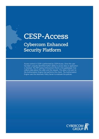 CESP-Access
Cybercom Enhanced
Security Platform

Access control in CESP is performed by CESP-Access. Once the user
has been uniquely identified his/her ability to access data or application
is checked. The PEP (policy Enforcement Point) is the gatekeeper that
collects data about the caller and the request. This data is the sent to
the Authorization Engine that performs this check. The Authorization
Engine uses the Axiomatic Policy Server to evaluate the policies.
 