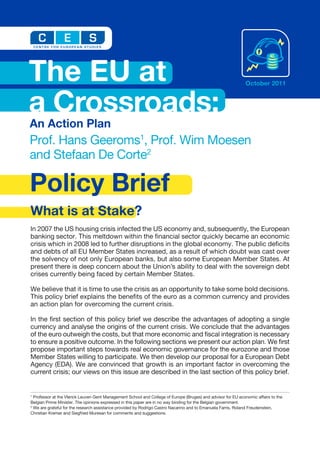 The EU at                                                                                                      October 2011



a Crossroads:
An Action Plan
Prof. Hans Geeroms1, Prof. Wim Moesen
and Stefaan De Corte2

Policy Brief
What is at Stake?
In 2007 the US housing crisis infected the US economy and, subsequently, the European
banking sector. This meltdown within the financial sector quickly became an economic
crisis which in 2008 led to further disruptions in the global economy. The public deficits
and debts of all EU Member States increased, as a result of which doubt was cast over
the solvency of not only European banks, but also some European Member States. At
present there is deep concern about the Union’s ability to deal with the sovereign debt
crises currently being faced by certain Member States.

We believe that it is time to use the crisis as an opportunity to take some bold decisions.
This policy brief explains the benefits of the euro as a common currency and provides
an action plan for overcoming the current crisis.

In the first section of this policy brief we describe the advantages of adopting a single
currency and analyse the origins of the current crisis. We conclude that the advantages
of the euro outweigh the costs, but that more economic and fiscal integration is necessary
to ensure a positive outcome. In the following sections we present our action plan. We first
propose important steps towards real economic governance for the eurozone and those
Member States willing to participate. We then develop our proposal for a European Debt
Agency (EDA). We are convinced that growth is an important factor in overcoming the
current crisis; our views on this issue are described in the last section of this policy brief.


1
  Professor at the Vlerick Leuven Gent Management School and College of Europe (Bruges) and advisor for EU economic affairs to the
Belgian Prime Minister. The opinions expressed in this paper are in no way binding for the Belgian government.
2
  We are grateful for the research assistance provided by Rodrigo Castro Nacarino and to Emanuela Farris, Roland Freudenstein,
Christian Kremer and Siegfried Muresan for comments and suggestions.
 