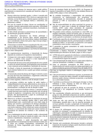 CARGO 34: TÉCNICO DO MPU - ÁREA DE ATIVIDADE: SAÚDE
ESPECIALIDADE: ENFERMAGEM

||MPU13_034_67N800793||

CESPE/UnB – MPU/2013

No que se refere a doenças de interesse para a saúde pública,
especialmente as transmissíveis causadas por bactérias, julgue os
seguintes itens.

Acerca da estratégia Saúde da Família (ESF), do Programa de
Agentes Comunitários de Saúde (PACS) e das unidades básicas de
saúde (UBS), julgue os itens subsequentes.

91

106

Doença infecciosa intestinal aguda, a cólera é causada pela
enterotoxina produzida pelo Vibrio cholerae e apresenta como
sintomas, na sua forma grave, diarreia aquosa e profusa, com
ou sem vômitos, com depleção hídrica e eletrolítica, dor
abdominal e cãibras.
92 Em caso de suspeita de tétano, devem ser considerados os
seguintes sintomas apresentados pelos pacientes: dificuldade
para deglutir, diarreia, contraturas musculares, localizadas ou
generalizadas, e ascite.
93 A febre tifoide apresenta as características de sazonalidade e
de distribuição geográfica definida.
94 A tuberculose apresenta-se nas formas pulmonar e
extrapulmonar e em diversos tipos: pleural, ganglionar,
osteoarticular, entérica, de vias urinárias, cutânea e ameníngea,
que é considerada a forma mais grave, haja vista que atinge o
sistema nervoso central.
95 A hanseníase ou mal de Hansen é causada pelo Mycobacterium
leprae e afeta os nervos, o sistema digestório e a pele.
Acerca de doenças infectoparasitárias e sua forma de transmissão,
julgue os itens subsequentes.
96

Na esquistossomose mansônica, a transmissão da doença
depende da existência de hospedeiros intermediários.
97 A dengue tem como agente etiológico o mosquito do gênero
Aedes, e a espécie Aedes aegypti é a mais importante no
processo de transmissão da doença.
98 A transmissão da raiva ocorre pela penetração do vírus contido
na saliva do animal infectado, principalmente pela mordedura
e mais raramente pela arranhadura e lambedura de mucosas.
99 No Brasil, a forma de transmissão da leishmaniose visceral
ocorre durante banhos de rios e açudes que tenham caramujos
infectados.
100 A transmissão natural da doença de Chagas é vetorial e ocorre
por meio das fezes dos triatomíneos, vulgarmente conhecidos
por barbeiros, entre outros nomes.
Julgue os itens seguintes, relativos à rede de atenção à saúde.
101

102

103

104

105

A governança solidária nas regiões de saúde implica o
compartilhamento de estruturas administrativas, de recursos, de
sistema logístico e apoio, além de um processo contínuo de
monitoramento e avaliação da rede de atenção à saúde.
Na rede de atenção às condições crônicas, a atenção primária
à saúde funciona como centro de comunicação, mas, na rede de
atenção às urgências e emergências, ela é um dos pontos de
atenção, não desempenhando o papel de coordenação dos
fluxos e contrafluxos dessa rede.
Observa-se, no Brasil, a necessidade de ampliação da atenção
para o manejo das condições agudas, dado o atual perfil
epidemiológico país, caracterizado por uma tripla carga de
doença que envolve a persistência de doenças parasitárias,
infecciosas e desnutrição; problemas de saúde reprodutiva,
com mortes maternas e óbitos infantis por causas consideradas
evitáveis; e o crescimento das mortes por causas externas em
decorrência do aumento da violência e dos acidentes de
trânsito.
Com a implantação da rede de atenção à saúde, a denominada
lista de espera foi extinta no sistema de saúde, com o fim de
acelerar o atendimento e humanizar a assistência.
A atenção primária à saúde desempenha um papel
preponderante na estruturação da rede de atenção à saúde, pois
se refere aos cuidados longitudinais, normalmente são
ofertados de forma fragmentada pelo sistema de saúde
convencional.

107

108

109

110

As unidades hospitalares e maternidades não participam
diretamente na implementação dos programas de
suplementação de micronutrientes, devendo as puérperas
procurar as UBS se necessitarem de suplementação de
vitamina A.
São da responsabilidade da esfera municipal de governo o
estímulo e o apoio para a adoção da estratégia Saúde da
Família (ESF) como tática prioritária de expansão,
consolidação e qualificação da atenção básica à saúde.
Em grandes centros urbanos, recomenda-se o uma UBS, se a
unidade contemplar a Saúde da Família, para, no máximo, 12
mil habitantes, localizada dentro do território determinado, de
modo a garantir os princípios e as diretrizes da atenção básica.
É atribuição específica do enfermeiro a realização do cuidado
da saúde da população adscrita, prioritariamente no âmbito da
unidade de saúde e, se necessário, no domicílio e em espaços
comunitários como escolas e associações.
É permitido ao agente comunitário de saúde desenvolver
atividades na UBS.

Considerando a Política Nacional de Humanização (PNH),
implementada pelo Ministério da Saúde, julgue os itens a seguir.
111

A PNH não prevê a garantia de referência e contrarreferência,
embora preveja explicitamente o acesso à estrutura hospitalar
e a transferência segura dos usuários.
112 Com a humanização da saúde, busca-se, entre outros objetivos,
valorizar diretamente o trabalho e o trabalhador.
113 Entre os princípios norteadores da PNH inclui-se o
fortalecimento do controle social com caráter participativo em
todas as instâncias gestoras do Sistema Único de Saúde (SUS).
Com base na legislação relativa à enfermagem, julgue os itens
subsequentes.
114

115

116

117

118

119

Cabe privativamente ao enfermeiro registrar, no prontuário do
paciente, o resumo dos dados coletados, em dado momento do
processo saúde e doença, referentes ao paciente, a sua família
ou à coletividade humana.
É proibido ao profissional de enfermagem divulgar ou fazer
referência a casos, situações ou fatos de forma que os
envolvidos possam ser identificados.
A aplicação da pena de cassação do direito ao exercício
profissional é de competência do Conselho Federal de
Enfermagem.
São consideradas infrações gravíssimas as que provoquem
perigo de vida, debilidade temporária de membro, sentido ou
função em qualquer pessoa e as que causem danos patrimoniais
ou financeiros.
Ainda que não seja prevista, no Código de Ética de
Enfermagem, punição para o ato de anunciar prestação de
serviços gratuitos ou para a proposição de honorários que
caracterizem concorrência desleal, essas condutas constituem
falta moral.
O técnico de enfermagem exerce, em grau de auxiliar,
atividade de orientação e acompanhamento do trabalho de
enfermagem, participando de todas as etapas do processo de
enfermagem, incluindo-se a de diagnóstico.

Acerca do primeiro tratamento de paciente com neoplasia maligna
comprovada e do prazo para o início do seu tratamento no SUS,
julgue o item abaixo.
120

Somente será considerado efetivamente iniciado o primeiro
tratamento da neoplasia maligna a partir da primeira sessão de
radioterapia ou de quimioterapia.
–7–

 