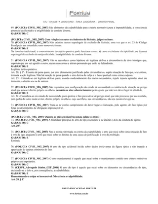 STJ - ANALISTA JUDICIÁRIO – ÁREA JUDICIÁRIA – DIREITO PENAL

69. (POLICIA CIVIL_MG_2007) São elementos da culpabilidade para a teoria normativa pura a imputabilidade, a consciência
potencial da ilicitude e a exigibilidade de conduta diversa.
GABARITO: C

(POLICIA CIVIL_MG_2007) Com relação às causas excludentes de ilicitude, julgue os itens:
70. (POLICIA CIVIL_MG_2007) Não existem causas supralegais de exclusão da ilicitude, uma vez que o art. 23 do Código
Penal pode ser entendido como numerus clausus.
GABARITO: E
Na doutrina tradicional, o consentimento do sujeito passivo pode funcionar como: a) causa excludente da tipicidade; ou b)causa
supralegal de exclusão da antijuridicidade. Inexigibilidade de conduta diversa.

71. (POLICIA CIVIL_MG_2007) Não se reconhece como hipótese de legítima defesa a circunstância de dois inimigos que,
supondo que um vai agredir o outro, sacam suas armas e atiram pensando que estão se defendendo.
GABARITO: E
Legítima defesa putativa.
Art. 20, § 1º - É isento de pena quem, por erro plenamente justificado pelas circunstâncias, supõe situação de fato que, se existisse,
tornaria a ação legítima. Não há isenção de pena quando o erro deriva de culpa e o fato é punível como crime culposo.
Art. 25 - Entende-se em legítima defesa quem, usando moderadamente dos meios necessários, repele injusta agressão, atual ou
iminente, a direito seu ou de outrem

72. (POLICIA CIVIL_MG_2007) São requisitos para configuração do estado de necessidade a existência de situação de perigo
atual que ameace direito próprio ou alheio, causado ou não voluntariamente pelo agente que não tem dever legal de afastá-lo.
GABARITO: E
Art. 24 - Considera-se em estado de necessidade quem pratica o fato para salvar de perigo atual, que não provocou por sua vontade,
nem podia de outro modo evitar, direito próprio ou alheio, cujo sacrifício, nas circunstâncias, não era razoável exigir-se.

73. (POLICIA CIVIL_MG_2007) Trata-se de estrito cumprimento de dever legal a realização, pelo agente, de fato típico por
força do desempenho de obrigação imposta por lei.
GABARITO: C

(POLICIA CIVIL_MG_2007) Quanto ao erro em matéria penal, julgue os itens:
74. (POLICIA CIVIL_MG_2007) A finalidade precípua do erro de tipo essencial é a de afastar o dolo da conduta do agente.
GABARITO: C
Art. 20º.

75. (POLICIA CIVIL_MG_2007) Para a teoria extremada ou estrita da culpabilidade o erro que recai sobre uma situação de fato
é erro de tipo, enquanto o erro que recai sobre os limites de uma causa de justificação é erro de proibição.
GABARITO: E
Limitada

76. (POLICIA CIVIL_MG_2007) O erro de tipo acidental incide sobre dados irrelevantes da figura típica e não impede a
apreciação do caráter criminoso do fato.
GABARITO: C

77. (POLICIA CIVIL_MG_2007) O erro mandamental é aquele que recai sobre o mandamento contido nos crimes omissivos
próprios ou impróprios.
GABARITO: C
78. (CESPE_Advogado Júnior_CEF_2006) O erro de tipo é aquele que recai sobre os elementos ou circunstâncias do tipo,
excluindo-se o dolo e, por conseqüência, a culpabilidade.
GABARITO: E
Remanescendo a culpa se inescusável. Não afasta a culpabilidade.
Art. 20, § 1º


                                                  GRUPO EDUCACIONAL FORTIUM

                                                         www.fortium.com.br
 