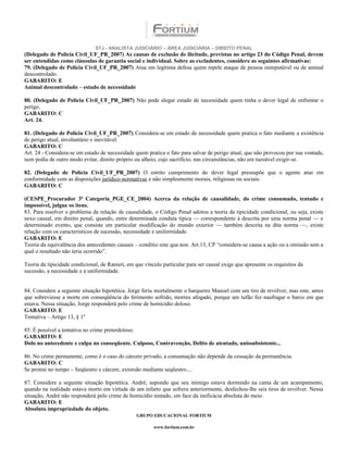 STJ - ANALISTA JUDICIÁRIO – ÁREA JUDICIÁRIA – DIREITO PENAL
(Delegado de Polícia Civil_UF_PR_2007) As causas de exclusão de ilicitude, previstas no artigo 23 do Código Penal, devem
ser entendidas como cláusulas de garantia social e individual. Sobre as excludentes, considere as seguintes afirmativas:
79. (Delegado de Polícia Civil_UF_PR_2007) Atua em legítima defesa quem repele ataque de pessoa inimputável ou de animal
descontrolado.
GABARITO: E
Animal descontrolado – estado de necessidade

80. (Delegado de Polícia Civil_UF_PR_2007) Não pode alegar estado de necessidade quem tinha o dever legal de enfrentar o
perigo.
GABARITO: C
Art. 24.

81. (Delegado de Polícia Civil_UF_PR_2007) Considera-se em estado de necessidade quem pratica o fato mediante a existência
de perigo atual, involuntário e inevitável.
GABARITO: C
Art. 24 - Considera-se em estado de necessidade quem pratica o fato para salvar de perigo atual, que não provocou por sua vontade,
nem podia de outro modo evitar, direito próprio ou alheio, cujo sacrifício, nas circunstâncias, não era razoável exigir-se.

82. (Delegado de Polícia Civil_UF_PR_2007) O estrito cumprimento do dever legal pressupõe que o agente atue em
conformidade com as disposições jurídico-normativas e não simplesmente morais, religiosas ou sociais.
GABARITO: C

(CESPE_Procurador 3ª Categoria_PGE_CE_2004) Acerca da relação de causalidade, do crime consumado, tentado e
impossível, julgue os itens.
83. Para resolver o problema da relação de causalidade, o Código Penal adotou a teoria da tipicidade condicional, ou seja, existe
nexo causal, em direito penal, quando, entre determinada conduta típica — correspondente à descrita por uma norma penal — e
determinado evento, que consiste em particular modificação do mundo exterior — também descrita na dita norma —, existe
relação com os característicos de sucessão, necessidade e uniformidade.
GABARITO: E
Teoria da equivalência dos antecedentes causais – conditio sine qua non. Art.13, CP “considera-se causa a ação ou a omissão sem a
qual o resultado não teria ocorrido”.

Teoria da tipicidade condicional, de Ranieri, em que vínculo particular para ser causal exige que apresente os requisitos da
sucessão, a necessidade e a uniformidade.


84. Considere a seguinte situação hipotética. Jorge feriu mortalmente o barqueiro Manoel com um tiro de revólver, mas este, antes
que sobreviesse a morte em conseqüência do ferimento sofrido, morreu afogado, porque um tufão fez naufragar o barco em que
estava. Nessa situação, Jorge responderá pelo crime de homicídio doloso.
GABARITO: E
Tentativa – Artigo 13, § 1º

85. É possível a tentativa no crime preterdoloso.
GABARITO: E
Dolo no antecedente e culpa no conseqüente. Culposo, Contravenção, Delito de atentado, unissubsistente...

86. No crime permanente, como é o caso do cárcere privado, a consumação não depende da cessação da permanência.
GABARITO: C
Se protrai no tempo – Seqüestro e cárcere, extorsão mediante seqüestro....

87. Considere a seguinte situação hipotética. André, supondo que seu inimigo estava dormindo na cama de um acampamento,
quando na realidade estava morto em virtude de um infarto que sofrera anteriormente, desfechou-lhe seis tiros de revólver. Nessa
situação, André não responderá pelo crime de homicídio tentado, em face da ineficácia absoluta do meio.
GABARITO: E
Absoluta impropriedade do objeto.
                                                 GRUPO EDUCACIONAL FORTIUM

                                                         www.fortium.com.br
 