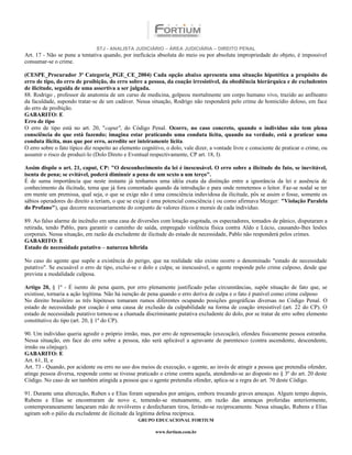 STJ - ANALISTA JUDICIÁRIO – ÁREA JUDICIÁRIA – DIREITO PENAL
Art. 17 - Não se pune a tentativa quando, por ineficácia absoluta do meio ou por absoluta impropriedade do objeto, é impossível
consumar-se o crime.

(CESPE_Procurador 3ª Categoria_PGE_CE_2004) Cada opção abaixo apresenta uma situação hipotética a propósito do
erro de tipo, do erro de proibição, do erro sobre a pessoa, da coação irresistível, da obediência hierárquica e de excludentes
de ilicitude, seguida de uma assertiva a ser julgada.
88. Rodrigo , professor de anatomia de um curso de medicina, golpeou mortalmente um corpo humano vivo, trazido ao anfiteatro
da faculdade, supondo tratar-se de um cadáver. Nessa situação, Rodrigo não responderá pelo crime de homicídio doloso, em face
do erro de proibição.
GABARITO: E
Erro de tipo
O erro de tipo está no art. 20, "caput", do Código Penal. Ocorre, no caso concreto, quando o indivíduo não tem plena
consciência do que está fazendo; imagina estar praticando uma conduta lícita, quando na verdade, está a praticar uma
conduta ilícita, mas que por erro, acredite ser inteiramente lícita.
O erro sobre o fato típico diz respeito ao elemento cognitivo, o dolo, vale dizer, a vontade livre e consciente de praticar o crime, ou
assumir o risco de produzi-lo (Dolo Direto e Eventual respectivamente, CP art. 18, I).

Assim dispõe o art. 21, caput, CP: "O desconhecimento da lei é inescusável. O erro sobre a ilicitude do fato, se inevitável,
isenta de pena; se evitável, poderá diminuir a pena de um sexto a um terço".
É de suma importância que neste instante já tenhamos uma idéia exata da distinção entre a ignorância da lei e ausência de
conhecimento da ilicitude, tema que já fora comentado quando da introdução e para onde remetemos o leitor. Faz-se nodal se ter
em mente um premissa, qual seja, o que se exige não é uma consciência induvidosa da ilicitude, pôs se assim o fosse, somente os
sábios operadores do direito a teriam, o que se exige é uma potencial consciência ( ou como afirmava Mezger: "Violação Paralela
do Profano"), que decorre necessariamente do conjunto de valores éticos e morais de cada individuo.

89. Ao falso alarme de incêndio em uma casa de diversões com lotação esgotada, os espectadores, tomados de pânico, disputaram a
retirada, tendo Pablo, para garantir o caminho de saída, empregado violência física contra Aldo e Lúcio, causando-lhes lesões
corporais. Nessa situação, em razão da excludente de ilicitude do estado de necessidade, Pablo não responderá pelos crimes.
GABARITO: E
Estado de necessidade putativo – natureza híbrida

No caso do agente que supõe a existência do perigo, que na realidade não existe ocorre o denominado "estado de necessidade
putativo". Se escusável o erro de tipo, exclui-se o dolo e culpa; se inescusável, o agente responde pelo crime culposo, desde que
prevista a modalidade culposa.

Artigo 20, § 1º - É isento de pena quem, por erro plenamente justificado pelas circunstâncias, supõe situação de fato que, se
existisse, tornaria a ação legítima. Não há isenção de pena quando o erro deriva de culpa e o fato é punível como crime culposo
No direito brasileiro as três hipóteses tomaram rumos diferentes ocupando posições geográficas diversas no Código Penal. O
estado de necessidade por coação é uma causa de exclusão da culpabilidade na forma de coação irresistível (art. 22 do CP). O
estado de necessidade putativo tornou-se a chamada discriminante putativa excludente do dolo, por se tratar de erro sobre elemento
constitutivo do tipo (art. 20, § 1º do CP).

90. Um indivíduo queria agredir o próprio irmão, mas, por erro de representação (execução), ofendeu fisicamente pessoa estranha.
Nessa situação, em face do erro sobre a pessoa, não será aplicável a agravante de parentesco (contra ascendente, descendente,
irmão ou cônjuge).
GABARITO: E
Art. 61, II, e
Art. 73 - Quando, por acidente ou erro no uso dos meios de execução, o agente, ao invés de atingir a pessoa que pretendia ofender,
atinge pessoa diversa, responde como se tivesse praticado o crime contra aquela, atendendo-se ao disposto no § 3º do art. 20 deste
Código. No caso de ser também atingida a pessoa que o agente pretendia ofender, aplica-se a regra do art. 70 deste Código.

91. Durante uma altercação, Ruben s e Elias foram separados por amigos, embora trocando graves ameaças. Algum tempo depois,
Rubens e Elias se encontraram de novo e, temendo-se mutuamente, em razão das ameaças proferidas anteriormente,
contemporaneamente lançaram mão de revólveres e desfecharam tiros, ferindo-se reciprocamente. Nessa situação, Rubens e Elias
agiram sob o pálio da excludente de ilicitude da legítima defesa recíproca.
                                                  GRUPO EDUCACIONAL FORTIUM

                                                          www.fortium.com.br
 