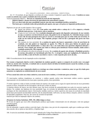 STJ - ANALISTA JUDICIÁRIO – ÁREA JUDICIÁRIA – DIREITO PENAL
     Art. 13 - O resultado, de que depende a existência do crime, somente é imputável a quem lhe deu causa. Considera-se causa
a ação ou omissão sem a qual o resultado não teria ocorrido.
Teoria da Imputação Objetiva – Deveria ser chamada de teoria da não imputação.
    - Objetiva limitar o alcance da teoria da equivalência dos antecedentes causais;
    - Deve ser observada não uma causalidade natural, mas sim uma causalidade jurídica, normativa;
    - Não basta que o resultado tenha sido produzido pelo agente, mas que a ele possa ser imputado juridicamente;

Hipóteses em que não se pode imputar o fato ao agente:
            a) Agente que diminui o risco: Ex: Uma pedra vem caindo sobre a cabeça de A e B o empurra, evitando
                desfecho mais gravoso. A não morre, mas se machuca.
            b) Criação de risco irrelevante: Se o resultado almejado pelo agente não depender unicamente de sua vontade,
                ou seja, se acontecer em decorrência do acaso, não poderá a ele ser imputada. Ex: Sobrinho deseja a morte
                do tio e lhe dá uma passagem aérea para ir aos EUA, torcendo para que no avião tenha um terrorista. O
                avião cai em razão de um ataque. Não responde, porque o fato de dar a passagem não gerou um risco
                relevante.
            c) Não aumento de risco permitido: Se a conduta do agente não houver aumentado o risco de ocorrência do
                resultado, este não poderá ser imputado ao agente. Ex: Pêlos de cabra para fabrico de pincéis que
                deveriam ter sido desinfectados e o dono não o faz e em razão disso seus operários adquirem infecção e
                morrem. Viu-se depois que mesmo que todos os esforços para desinfectar fossem tomados, ainda assim o
                resultado aconteceria. Não responde.
            d) Não infringência da esfera de proteção da norma: Se a conduta do agente não afrontar a finalidade protetiva
                da norma, não poderá ser incriminado pelo fato. Ex: A atropela e mata, por negligência, B. Sabendo da
                morte do filho, a mãe de B sofre um infarto e morre. A não responde pela morte da mãe.

OBS: O reconhecimento da não imputação exclui a tipicidade.

Em resumo a imputação objetiva exclui a tipicidade da conduta quando o agente se comporta de acordo com o seu papel
social, ou, mesmo não o fazendo, o resultado não se encontra dentro da linha de desdobramento causal da conduta, ou seja,
não está conforme ao perigo.

Nessa visão, nota-se que a imputação objetiva se restringe aos crimes materiais e comissivos, uma vez que foi criada para
aumentar as exigências no estabelecimento do nexo causal.

O Nexo causal não existe nos crimes omissivos, nem nos de mera conduta, e é irrelevante para os formais.

2º) intervenções médicas terapêuticas ou curativas: o médico quando realiza uma intervenção médica curativa seguindo
rigorosamente a lei da medicina cria riscos para o paciente, porém, riscos permitidos.

3º) lesões esportivas: todas as lesões ocorridas dentro do esporte e de acordo com as regras do esporte derivam de riscos permitidos
(mesmo no boxe, morrendo um dos boxeadores, não há que se falar em delito).
A doutrina clássica afi rmava, nos dois últimos casos, que havia exclusão da antijuridicidade (em razão do exercício regular de
direito). Na verdade, são hipóteses de risco permitido, logo, de exclusão da tipicidade (mais precisamente, eliminam a parte
axiológica do fato materialmente típico). Intervenções medidas curativas e lesões esportivas são causas de exclusão da tipicidade
penal (mais precisamente da tipicidade material), não da antijuridicidade. Zaff aroni, nas duas últimas situações, admite a exclusão
da tipicidade conglobante. Para nós, são causas de exclusão da tipicidade
material (por falta de imputação objetiva da conduta).

(Promotor de Justiça Substituto_MPE_MS_2006) Julgue os itens:
99. O erro do agente que recai sobre interpretações jurídicas equivocadas é denominado erro de subsunção e não tem qualquer
relevância penal.
GABARITO: C
Erro de subsunção: o agente conhece a previsão legal, o fato típico, mas, por erro de compreensão, supõe que a conduta que realiza
não coincide, não se ajusta ao tipo delitivo, à hipótese legal.

100. A teoria da causalidade adequada foi aquela adotada pelo Código Penal Brasileiro quanto à relação de causalidade.
                                                 GRUPO EDUCACIONAL FORTIUM

                                                         www.fortium.com.br
 