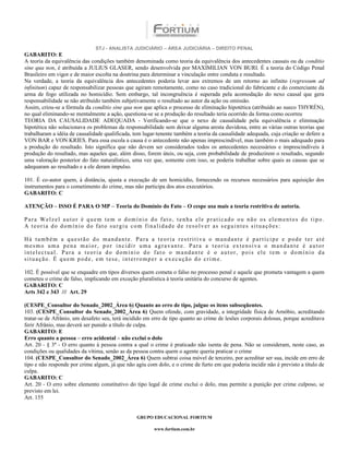 STJ - ANALISTA JUDICIÁRIO – ÁREA JUDICIÁRIA – DIREITO PENAL
GABARITO: E
A teoria da equivalência das condições também denominada como teoria da equivalência dos antecedentes causais ou da conditio
sine qua non, é atribuída a JULIUS GLASER, sendo desenvolvida por MAXIMILIAN VON BURI. É a teoria do Código Penal
Brasileiro em vigor e de maior escolta na doutrina para determinar a vinculação entre conduta e resultado.
Na verdade, a teoria da equivalência dos antecedentes poderia levar aos extremos de um retorno ao infinito (regressum ad
infinitum) capaz de responsabilizar pessoas que agiram remotamente, como no caso tradicional do fabricante e do comerciante da
arma de fogo utilizada no homicídio. Sem embargo, tal incongruência é superada pela acomodação do nexo causal que gera
responsabilidade se não atribuído também subjetivamente o resultado ao autor da ação ou omissão.
Assim, criou-se a fórmula da conditio sine qua non que aplica o processo de eliminação hipotética (atribuído ao sueco THYRÉN),
no qual eliminando-se mentalmente a ação, questiona-se se a produção do resultado teria ocorrido da forma como ocorreu
TEORIA DA CAUSALIDADE ADEQUADA - Verificando-se que o nexo de causalidade pela equivalência e eliminação
hipotética não solucionava os problemas da responsabilidade sem deixar alguma aresta duvidosa, entre as várias outras teorias que
trabalharam a idéia de causalidade qualificada, tem lugar-tenente também a teoria da causalidade adequada, cuja criação se defere a
VON BAR e VON KRIES. Para essa escola a causa é o antecedente não apenas imprescindível, mas também o mais adequado para
a produção do resultado. Isto significa que não devem ser considerados todos os antecedentes necessários e imprescindíveis à
produção do resultado, mas aqueles que, além disso, forem úteis, ou seja, com probabilidade de produzirem o resultado, segundo
uma valoração posterior do fato naturalístico, uma vez que, somente com isso, se poderia trabalhar sobre quais as causas que se
adequaram ao resultado e a ele deram impulso.

101. É co-autor quem, à distância, ajusta a execução de um homicídio, fornecendo os recursos necessários para aquisição dos
instrumentos para o cometimento do crime, mas não participa dos atos executórios.
GABARITO: C

ATENÇÃO – ISSO É PARA O MP – Teoria do Domínio do Fato – O cespe usa mais a teoria restritiva de autoria.

Para Welzel autor é quem tem o domínio do fato, tenha ele praticado ou não os elementos do tipo.
A teoria do domínio do fato surgiu com finalidade de resolver as seguintes situações:

Há também a questão do mandante. Para a teoria restritiva o mandante é partícipe e pode ter até
mesmo uma pena maior, por incidir uma agravante. Para a teoria extensiva o mandante é autor
intelectual. Para a teoria do domínio do fato o mandante é o autor, pois ele tem o domínio da
situação. É quem pode, em tese, interromper a execução do crime.

102. É possível que se enquadre em tipos diversos quem cometa o falso no processo penal e aquele que prometa vantagem a quem
cometeu o crime de falso, implicando em exceção pluralística à teoria unitária do concurso de agentes.
GABARITO: C
Arts 342 e 343 /// Art. 29

(CESPE_Consultor do Senado_2002_Área 6) Quanto ao erro de tipo, julgue os itens subseqüentes.
103. (CESPE_Consultor do Senado_2002_Área 6) Quem ofende, com gravidade, a integridade física de Arnóbio, acreditando
tratar-se de Afrânio, um desafeto seu, terá incidido em erro de tipo quanto ao crime de lesões corporais dolosas, porque acreditava
ferir Afrânio, mas deverá ser punido a título de culpa.
GABARITO: E
Erro quanto a pessoa – erro acidental – não exclui o dolo
Art. 20 - § 3º - O erro quanto à pessoa contra a qual o crime é praticado não isenta de pena. Não se consideram, neste caso, as
condições ou qualidades da vítima, senão as da pessoa contra quem o agente queria praticar o crime
104. (CESPE_Consultor do Senado_2002_Área 6) Quem subtrai coisa móvel de terceiro, por acreditar ser sua, incide em erro de
tipo e não responde por crime algum, já que não agiu com dolo, e o crime de furto em que poderia incidir não é previsto a título de
culpa.
GABARITO: C
Art. 20 - O erro sobre elemento constitutivo do tipo legal de crime exclui o dolo, mas permite a punição por crime culposo, se
previsto em lei.
Art. 155


                                                 GRUPO EDUCACIONAL FORTIUM

                                                        www.fortium.com.br
 
