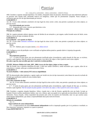 STJ - ANALISTA JUDICIÁRIO – ÁREA JUDICIÁRIA – DIREITO PENAL
113. Considere a seguinte situação hipotética. Um médico, desejando matar um paciente, determinou que uma enfermeira aplicasse
no paciente uma injeção letal, afirmando tratar-se de analgésico, ordem que foi prontamente cumprida. Nessa situação, a
enfermeira agiu por erro de tipo determinado por terceiro.
GABARITO: C
Art. 20 - O erro sobre elemento constitutivo do tipo legal de crime exclui o dolo, mas permite a punição por crime culposo, se
previsto em lei.
     Erro determinado por terceiro
     § 2º - Responde pelo crime o terceiro que determina o erro.
Escusável – afasta o dolo e a culpa
Princípio da confiança

114. Se o agente pretende subtrair algumas sacas de farinha de um armazém e, por engano, acaba levando sacos de farelo, nessa
hipótese, há erro de tipo excludente do dolo.
GABARITO: E
Erro acidental – erro quanto ao objeto
Art. 20 - O erro sobre elemento constitutivo do tipo legal de crime exclui o dolo, mas permite a punição por crime culposo, se
previsto em lei
     Furto
     Art. 155 - Subtrair, para si ou para outrem, coisa alheia móvel:

115. Configura-se erro de proibição o erro verificado na legítima defesa putativa, quando relativo à injustiça da agressão.
GABARITO: C
Art. 20 -
     Descriminantes putativas
      § 1º - É isento de pena quem, por erro plenamente justificado pelas circunstâncias, supõe situação de fato que, se existisse,
tornaria a ação legítima. Não há isenção de pena quando o erro deriva de culpa e o fato é punível como crime culposo
Ele sabe o que faz, mas acredita que não é contrário à ordem jurídica.

(CESPE_Defensor Público da União_DPU_2004) Acerca do fato típico, julgue os itens a seguir.
116. De acordo com a doutrina naturalista da ação, o dolo tem caráter normativo, sendo necessário que o agente, além de ter
consciência e vontade, saiba que a conduta praticada é ilícita.
GABARITO: C
Na teoria finalista -> dolo natural, PCI está na culpabilidade

117. Na denominada culpa imprópria, o agente supõe, por incidir em erro de tipo inescusável, estar diante de causa de exclusão de
ilicitude que justificaria a prática de uma conduta típica.
GABARITO: C
Erro sobre elementos do tipo
       Art. 20 - O erro sobre elemento constitutivo do tipo legal de crime exclui o dolo, mas permite a punição por crime culposo, se
previsto em lei.
      § 1º - É isento de pena quem, por erro plenamente justificado pelas circunstâncias, supõe situação de fato que, se existisse,
tornaria a ação legítima. Não há isenção de pena quando o erro deriva de culpa e o fato é punível como crime culposo.

118. Considere a seguinte situação hipotética. Ailton, visando tirar a vida de Ernesto, agrediu-lhe com um facão. Levado ao
hospital, Ernesto recebeu atendimento médico, mas veio a falecer, após seu quadro ter-se agravado em decorrência de infecção dos
ferimentos. Nessa situação, Ailton responderá tão-somente pelo crime de tentativa de homicídio, uma vez que ocorreu causa
relativamente independente, que afasta a responsabilidade desse pela morte de Ernesto.
GABARITO: E
Relação de causalidade
      Art. 13 -
    Superveniência de causa independente
      § 1º - A superveniência de causa relativamente independente exclui a imputação quando, por si só, produziu o resultado; os
fatos anteriores, entretanto, imputam-se a quem os praticou.
Causa DEPENDENTE !!!!

                                                 GRUPO EDUCACIONAL FORTIUM

                                                         www.fortium.com.br
 