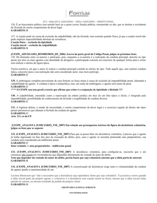 STJ - ANALISTA JUDICIÁRIO – ÁREA JUDICIÁRIA – DIREITO PENAL
126. É ao funcionário público (em sentido lato) ou a quem exerce função pública, remunerada ou não, que se destina a excludente
de ilicitude do estrito cumprimento de dever legal.
GABARITO: E

127. A coação pode ser causa de exclusão da culpabilidade, não da ilicitude, mas somente quando física, já que a coação moral não
pode implicar impossibilidade absoluta de resistência.
Coação física – exclusão da tipicidade
Coação moral – exclusão da culpabilidade
GABARITO: E

(CESPE_ADVOGADO_BOMBEIROS_DF_2006) Acerca da parte geral do Código Penal, julgue os próximos itens.
128. Há distinção entre co-autores e partícipes, pois, enquanto a co-autoria é a realização da conduta principal, descrita no tipo
penal, por dois ou mais agentes com identidade de desígnios, a participação consiste em concorrer de qualquer forma para o crime
sem realizar o núcleo da figura típica.

Teoria restritiva, em que o autor só realiza a conduta principal contida no núcleo do tipo. Todo aquele que, sem realizar conduta
típica, concorrer para a sua realização não será considerado autor, mas mero participe.
GABARITO: C

129. A embriaguez completa proveniente de caso fortuito ou força maior é causa de exclusão da imputabilidade penal, afastando a
culpabilidade do agente. A conduta é típica e antijurídica, mas, em razão da embriaguez, o agente será isento de pena.
GABARITO: C
**** O CESPE usa (em geral) a teoria que afirma que crime é a conjunção de tipicidade e ilicitude !!!!

130. A culpabilidade, entendida como a reprovação da ordem jurídica em face de um fato típico e ilícito, é integrada pela
imputabilidade, possibilidade de conhecimento da ilicitude e exigibilidade de conduta diversa.
GABARITO: C

131. A legítima defesa, o estado de necessidade, o estrito cumprimento de dever legal e o exercício regular de direito são tipos
penais permissivos que afastam a ilicitude da conduta do agente.
GABARITO: C
Arts. 23 e ss do CP


 (CESPE_ANALISTA JUDICIÁRIO_TSE_2007) Em relação aos pressupostos teóricos da figura da desistência voluntária,
julgue os itens que se seguem:

132. (CESPE_ANALISTA JUDICIÁRIO_TSE_2007) Para que se possa falar em desistência voluntária, é preciso que o agente
já tenha ingressado na fase dos atos de execução do delito, pois, caso o agente se encontre praticando atos preparatórios, sua
conduta será considerada um indiferente penal.
GABARITO: C
Inter criminis -> atos preparatórios – indiferente penal

133. (CESPE_ANALISTA JUDICIÁRIO_TSE_2007) A desistência voluntária, para configurar-se, necessita que o ato
criminoso não ocorra em circunstâncias que dependam diretamente da vontade do autor do delito.
Tem que depender da vontade do autor do delito, porém basta que seja voluntária (mesmo que a idéia parta de outrem)
GABARITO: E

134. (CESPE_ANALISTA JUDICIÁRIO_TSE_2007) A concretização da desistência exige tanto a voluntariedade da conduta
do agente quanto a espontaneidade do ato.

Leciona Bitencourt que “não é necessário que a desistência seja espontânea, basta que seja voluntária”. Espontânea ocorre quando
a idéia inicial parte do próprio agente, e voluntária é a desistência sem coação moral ou física, mesmo que a idéia inicial tenha
partido de outrem, ou mesmo resultado de pedido da própria vítima.
GABARITO: E
                                                GRUPO EDUCACIONAL FORTIUM

                                                        www.fortium.com.br
 