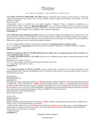 STJ - ANALISTA JUDICIÁRIO – ÁREA JUDICIÁRIA – DIREITO PENAL

135. (CESPE_ANALISTA JUDICIÁRIO_TSE_2007) Segundo a fórmula de Frank, quando, na análise do fato, se verificar que
o agente pode prosseguir mas não quer, o caso é de crime tentado e quando o agente quer prosseguir, mas não pode, o caso é de
desistência voluntária.
Conceito invertido
Voluntariedade: trata-se da conduta livre, sem coação. Segundo a fórmula de Frank, é voluntário a desistência (ou o
arrependimento) quando o agente diz “posso, mas não quero”. Não é voluntária a desistência feita em razão de coação, por
ameaça, mesmo que apenas imaginada pelo agente. Também não é voluntário a desistência decorrente da ação especial do sistema
penal (atuação da polícia, alarme, sirene, ou quaisquer outros sistemas de segurança).
GABARITO: E

136. (CESPE Procurador Municipal_ES_2007) Suponha que um indivíduo adentre uma residência com o intuito de furtar, mas,
já em seu interior, se assuste com o barulho de uma sirene policial e deixe a residência em desabalada carreira. Nessa situação, o
agente deverá responder pela tentativa delituosa, visto que somente desistiu de prosseguir na execução do furto por interferência
externa, não se aplicando, no caso, o instituto da desistência voluntária.

Art. 14 II - tentado, quando, iniciada a execução, não se consuma por circunstâncias alheias à vontade do agente.
Art. 15 - O agente que, voluntariamente, desiste de prosseguir na execução ou impede que o resultado se produza, só responde
pelos atos já praticados.
GABARITO: C

(CESPE_Procurador do MP_TC_GO_2007) Relativamente ao sujeito ativo e ao sujeito passivo do crime, à tentativa e ao
crime consumado, julgue os itens:
137. (CESPE_Procurador do MP_TC_GO_2007) De acordo com o ordenamento penal vigente, o homem morto pode ser sujeito
passivo de crime.
Sujeito passivo é a família do morto !!!
Art. 138 - Caluniar alguém, imputando-lhe falsamente fato definido como crime:
§ 2º - É punível a calúnia contra os mortos.
GABARITO: E

138. (CESPE_Procurador do MP_TC_GO_2007) A pessoa jurídica pode ser sujeito ativo de crime, dependendo da sua
responsabilização penal, consoante entendimento do STJ, da existência da intervenção de uma pessoa física que atue em nome e
em benefício do ente moral.

REsp889528/SC
RECURSOESPECIAL
2006/0200330-2
PROCESSUAL PENAL. RECURSO ESPECIAL. CRIMES CONTRA O MEIO AMBIENTE. DENÚNCIA REJEITADA PELO
E. TRIBUNAL A QUO. SISTEMA OU TEORIA DA DUPLA IMPUTAÇÃO. Admite-se a responsabilidade penal da pessoa
jurídica em crimes ambientais desde que haja a imputação simultânea do ente moral e da pessoa física que atua em seu nome ou
em seu benefício, uma vez que "não se pode compreender a responsabilização do ente moral dissociada da atuação de uma pessoa
física, que age com elemento subjetivo próprio" cf. Resp nº 564960/SC, 5ª Turma, Rel. Ministro
Gilson Dipp, DJ de 13/06/2005 (Precedentes).
Recurso especial provido

HC38511/GO
HABEASCORPUS
2004/0135862-2
HABEAS CORPUS. DIREITO PROCESSUAL PENAL. CRIME CONTRA AS RELAÇÕES DE CONSUMO. AUSÊNCIA DE
JUSTA CAUSA. TRANCAMENTO DA AÇÃO PENAL.
1. Desprovida de vontade real, nos casos de crimes em que figure como sujeito ativo da conduta típica, a responsabilidade penal
somente pode ser atribuída ao homem, pessoa física, que, como órgão da pessoa jurídica, a presentifique na ação qualificada
como criminosa ou concorra para a sua prática.
2. Ordem concedida
GABARITO: C
                                                GRUPO EDUCACIONAL FORTIUM

                                                        www.fortium.com.br
 