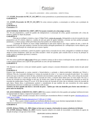 STJ - ANALISTA JUDICIÁRIO – ÁREA JUDICIÁRIA – DIREITO PENAL

139. (CESPE_Procurador do MP_TC_GO_2007) Os crimes preterdolosos ou preterintencionais admitem a tentativa.
GABARITO: E

140. (CESPE_Procurador do MP_TC_GO_2007) No crime omissivo próprio, a consumação se verifica com a produção do
resultado.
GABARITO: E
É normativo !!!!

(JUIZ FEDERAL SUBSTITUTO_TJDFT_2007) No tocante à tentativa de crime julgue os itens:
141. Os atos preparatórios, a partir de quando são indispensáveis à consecução do crime, quando examinados sob a ótica da
tentativa, podem ser objeto de punição.
GABARITO: E
          - Para que se configure a tentativa, exige o Código Penal, o início da execução, distinguindo-se atos de execução dos atos
preparatórios por 02 critérios objetivos: a prática de atos por parte do agente tendentes a lesionar um bem jurídico protegido
penalmente e o efetivo perigo sofrido pelo titular desse bem jurídico em virtude desses atos;
          - A punição da tentativa no nosso código fundamenta-se pela teoria objetiva que exige a prática de atos, o início da
execução efetiva de uma ação tendente a lesionar um bem jurídico protegido penalmente em contraposição a teoria subjetiva, que
exige apenas a manifestação da vontade para que se puna o agente;

142. Relativamente ao estelionato, a partir de quando o agente inicia a execução do seu crime, entregando ao vendedor um cheque
obtido de forma fraudulenta, ainda que este tenha recusado o título em questão, após consulta feita ao serviço de proteção ao
crédito, pode-se considerar que houve a tentativa.
GABARITO: C

143. Nos crimes qualificados não é certo afirmar que a tentativa começa ao dar-se início à realização do tipo, sendo indiferente se
o autor começa primeiro com a ação do tipo qualificado ou com a do tipo fundamental.
GABARITO: E

144. Somente se pode ter o crime por tentado quando o agente começar a executar diretamente o próprio núcleo da ação penal
proibida.
GABARITO: E_________
Estamos hoje abandonando as teorias material e formal-objetiva e aceitando a objetiva-individual, defendida por Welzel e
Zaffaroni. Para ela, é necessário distinguir-se ‘começo de execução do crime´ e ‘co- meço de execução da ação típica´. Se o sujeito
realiza atos que se amoldam ao núcleo do tipo, certamente está executando a ação típica e o crime. Mas, como começo de execução
da conduta típica não é o mesmo que começo de execução do crime, o conceito deste último deve ser mais amplo. Por isso, o
começo de execução do crime abrange os atos que, de acordo com o plano do sujeito, são imediatamente anteriores ao início de
execução da conduta típica. Nosso CP, no art. 14, II, fala em início de execução do crime, não se referindo a início de execução da
ação típica. Diante disso, é perfeitamente aceitável o entendimento de que também são atos executórios do crime aqueles
imediatamente anteriores à conduta que se amolda ao verbo do tipo.
Tentativa de furto quando não houve a inversão da posse – ladrão que viola um domicílio para furtar uma televisão e e
preso antes de alcançá-la.

145. (JUIZ FEDERAL SUBSTITUTO_TJDFT_2007) Não se pune a tentativa de crime quando, por qualquer ineficácia do meio
ou impropriedade do objeto, é impossível consumar-se o crime.
     II - tentado, quando, iniciada a execução, não se consuma por circunstâncias alheias à vontade do agente. (Incluído pela Lei nº
7.209, de 11.7.1984)
     Crime impossível (Redação dada pela Lei nº 7.209, de 11.7.1984)
     Art. 17 - Não se pune a tentativa quando, por ineficácia absoluta do meio ou por absoluta impropriedade do objeto, é
impossível consumar-se o crime.(Redação dada pela Lei nº 7.209, de 11.7.1984)
GABARITO: E

(CESPE_Defensor Público_AL_2003) Julgue os itens que se seguem, relacionados às causas excludentes de ilicitude.
146. (CESPE_Defensor Público_AL_2003) Constitui requisito subjetivo do estado de necessidade a consciência do agente da
situação de perigo e de agir para evitar a lesão.
                                                 GRUPO EDUCACIONAL FORTIUM

                                                         www.fortium.com.br
 