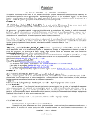 STJ - ANALISTA JUDICIÁRIO – ÁREA JUDICIÁRIA – DIREITO PENAL
Em doutrina, distingue-se o erro direto do erro indireto, tendo-se por elemento determinante desta diferenciação a natureza do
relacionamento subsuntivo entre o fato concreto e a norma de atuação aplicável ao erro em questão. Assim, o erro será direto
quando a percepção equívoca da realidade disser respeito a existência de uma norma incriminadora, proibitiva ou preceptiva, a
tipificar a conduta do agente. Logo o erro de proibição direto recai sobre o estar proibido.
GABARITO: C

157. (CESPE_Juiz Substituto_TRF_5ª Região_2007) Para a teoria unitária, diferentemente do que ocorre com a teoria
diferenciadora, todo estado de necessidade é justificante, inexistindo estado de necessidade exculpante.

De acordo com a jurisprudência alemã, o estado de necessidade pode se apresentar em dois aspectos: a) estado de necessidade
justificante – quando o bem ou interesse sacrificado for de menor valor; b) estado de necessidade exculpante – quando o bem ou
interesse sacrificado for de valor igual ou maior ao que se salva. Nesse caso, o Direito não aprova a conduta, mas, ante a
inexigibilidade de conduta diversa, exclui a culpabilidade. Essa é a teoria diferenciadora.

Nosso Código Penal, porém, adotou a teoria unitária, ou seja, o estado de necessidade só existe na modalidade justificante e tem
como requisito a razoabilidade do sacrifício do bem alheio (art. 24, caput). Caso não seja razoável o sacrifício do bem alheio, tanto
ilicitude quanto a culpabilidade estarão presentes, sendo possível apenas a redução da pena (art. 24, § 2°).
GABARITO: C

158 (CESPE_Agente de Polícia Civil_SECAD_TO_2008) Considere a seguinte situação hipotética. Maria, maior de 18 anos de
idade, praticou um crime, e, no decorrer da ação penal, foi demonstrado, por meio do competente laudo, que esta, ao tempo do
crime, era inimputável em decorrência de doença mental. Nessa hipótese, Maria será absolvida tendo como fundamento
inexistência de ilicitude da conduta, embora presente a culpabilidade.
     Art. 26 - É isento de pena o agente que, por doença mental ou desenvolvimento mental incompleto ou retardado, era, ao tempo
da ação ou da omissão, inteiramente incapaz de entender o caráter ilícito do fato ou de determinar-se de acordo com esse
entendimento. (Redação dada pela Lei nº 7.209, de 11.7.1984)
Não é causa de exclusão de ilicitude.!!!!!!!
Exclusão de ilicitude (Redação dada pela Lei nº 7.209, de 11.7.1984)
     Art. 23 - Não há crime quando o agente pratica o fato: (Redação dada pela Lei nº 7.209, de 11.7.1984)
     I - em estado de necessidade; (Incluído pela Lei nº 7.209, de 11.7.1984)
     II - em legítima defesa;(Incluído pela Lei nº 7.209, de 11.7.1984)
     III - em estrito cumprimento de dever legal ou no exercício regular de direito.(Incluído pela Lei nº 7.209, de 11.7.1984)
GABARITO: E

(JUIZ FEDERAL SUBSTITUTO_TJDFT_2007) Acerca do Direito Penal, julgue os itens:
159. Se a autoridade policial, sem ter sido artificialmente provocada, vem a conhecer previamente a iniciativa do agente, criando a
partir de então, situação de precaução no sentido de surpreender o agente quando este intentar o ato criminoso, evitando, em função
do aspecto surpresa, o resultado criminoso, não há se falar em crime putativo.
-> CERTO
Crime impossível – delito putativo por obra do agente provocador – flagrante preparado – crime de ensaio
CRIME PUTATIVO
          Não se confunde o Crime Impossível com o Crime Putativo (ou imaginário). Este, só existe na imaginação do agente que
supõe, erroneamente, que está praticando uma conduta típica, quando na verdade o fato não constitui crime. Como o crime só
existe na imaginação do agente, esse conceito equivocado não basta para torná-lo punível. Há no crime putativo um erro de
proibição às avessas (o agente imagina proibida uma conduta permitida) ou quando o crime impossível ocorrer por impropriedade
absoluta do objeto é espécie de delito putativo por erro de tipo.

        Dispensa a invocação do art. 17, vez que no crime putativo, a conduta é atípica por si própria.

CRIME PROVOCADO

        Denominado: Crime de Flagrante Provocado ou Crime de Ensaio.
        É uma espécie de delito putativo por obra de um agente provocador. Ocorre quando alguém, de forma insidiosa, provoca o
agente à prática de um crime, ao mesmo tempo, toma todas as medidas para que este não se consume. Exemplo comum é o do

                                                 GRUPO EDUCACIONAL FORTIUM

                                                         www.fortium.com.br
 