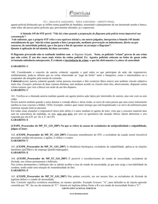 STJ - ANALISTA JUDICIÁRIO – ÁREA JUDICIÁRIA – DIREITO PENAL
agente policial disfarçado que se infiltra numa quadrilha de bandidos, assumindo o planejamento de um desastrado assalto a banco,
onde todos são presos pelos policiais que, previamente alertados, já o esperavam.
.
          A Súmula 145 do STF prevê: “Não há crime quando a preparação do flagrante pela polícia torna impossível sua
consumação”.
  Vale salientar, que o próprio STF refez o seu equívoco inicial e, em outros julgados, interpretou a Súmula 145 dando
entendimento de que “não há crime quando o fato é preparado, mediante provocação ou induzimento, direto ou por
concurso, de autoridade policial, que o faz para o fim de aprontar ou arranjar o flagrante”.
Quanto à aplicação de tal súmula, há duas correntes:

O flagrante provocado não se confunde também com o flagrante forjado. Neste, os policiais “criam” provas de um crime
que não existe. É um dos casos mais tristes da rotina policial. Ex: Agentes policiais colocam no bolso de quem estão
revistando substância entorpecente. É evidente a inexistência de crime; o que há efetivamente é o abuso de autoridade

GABARITO: C

160. Considerando o conceito da autoria colateral, segundo o qual todos os que participam da ação são responsáveis
solidariamente, pode-se afirmar que no crime relacionado ao “jogo do bicho” tanto o banqueiro, como o intermediário ou o
comprador são atingidos pela norma de extensão.
Colateral:ocorre autoria colateral quando várias pessoas executam o fato (contexto fático único) sem nenhum vínculo subjetivo
entre elas. Exemplo: policiais de duas viaturas distintas, sem nenhum acordo ou vínculo entre eles, abusivamente, disparam contra
vítima comum, que vem a falecer em razão de um dos disparos.
GABARITO: C

161. Verifica-se a chamada autoria mediata quando um agente pratica ação típica por intermédio de outrem, atue este com ou sem
culpa.
Ocorre autoria mediata quando o autor domina a vontade alheia e, desse modo, se serve de outra pessoa que atua como instrumento
(atribui-se esse conceito a Stübel, 1828). Exemplo: médico quer matar inimigo que está hospitalizado e se serve da enfermeira para
ministrar injeção letal no paciente.
Em todas essas situações o responsável único pelo delito é o autor mediato (o agente de trás), visto que o executor material atua
sem ter consciência da realidade, ou seja, atua sem dolo, por erro ou ignorância (da situação fática). Quem determina o erro
responde por ele (CP, art. 20, § 2º, do CP).
GABARITO: E

(CESPE_Procurador do MP_TC_GO_2007) No que se refere às causas de excludentes de antijuridicidade e culpabilidade,
julgue os itens:

162. (CESPE_Procurador do MP_TC_GO_2007) Consoante entendimento do STF, a excludente da coação moral irresistível
pressupõe sempre três pessoas: o agente, a vítima e o coator.
GABARITO: C

163. (CESPE_Procurador do MP_TC_GO_2007) A obediência hierárquica, excludente de culpabilidade, aplica-se às relações
familiares (pai/filho) e de emprego (patrão/empregado).
GABARITO: E

164. (CESPE_Procurador do MP_TC_GO_2007) É possível o reconhecimento do estado de necessidade, excludente de
ilicitude, nos crimes permanentes e habituais.
Nos crimes permanentes e habituais não se admite acolher a tese do estado de necessidade, já que este exige a inevitabilidade da
conduta, sendo então uma situação de instantâneidade do fato.
GABARITO: E

165. (CESPE_Procurador do MP_TC_GO_2007) Não podem coexistir, em um mesmo fato, as excludentes de ilicitude da
legítima defesa e o estado de necessidade.
Sim. Coexistir significa existência simultânea, no mesmo episódio. Exemplo livresco: “A”, para defender-se de injusta agressão
cometida por “B”, faz uso da estatueta de “C”. Atuaria em legítima defesa frente a B e em estado de necessidade frente a “C”.
                                                GRUPO EDUCACIONAL FORTIUM

                                                        www.fortium.com.br
 