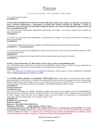 STJ - ANALISTA JUDICIÁRIO – ÁREA JUDICIÁRIA – DIREITO PENAL

173. exercício regular do direito.
GABARITO: E

(CESPE_PROCURADOR DO ESTADO DO CEARÁ_2008) Denis desferiu cinco facadas em Henrique com intenção de
matar. Socorrido imediatamente e encaminhado ao hospital mais próximo, Henrique foi submetido a cirurgia de
emergência, em razão da qual contraiu infecção e, finalmente, faleceu. Acerca dessa situação hipotética, julgue os itens, com
base no entendimento do STF.
174. Trata-se de causa absolutamente independente superveniente, que rompeu o nexo causal, devendo Denis responder por
tentativa de homicídio.
GABARITO: E

175. Trata-se de causa relativamente independente e superveniente que rompeu o nexo causal, devendo Denis responder por
tentativa de homicídio.
GABARITO: E

176. Não houve rompimento do nexo de causalidade, devendo Denis responder por homicídio doloso consumado.
GABARITO: C É causa dependente!!

177. Trata-se de causa relativamente independente e superveniente que rompeu o nexo causal, devendo Denis responder por lesão
corporal seguida de morte.
GABARITO: E
178. Não houve rompimento do nexo causal, mas Denis deve responder apenas por tentativa de homicídio.
GABARITO: E


(CESPE_Técnico Penitenciário_ES_2007) Julgue os itens a seguir, relativos a imputabilidade penal.
179. A menoridade penal constitui causa de exclusão da imputabilidade, ficando, todavia, sujeitos às normas estabelecidas na
legislação especial, os menores de 18 anos de idade, no caso de praticarem um ilícito penal.
GABARITO: C
Art. 27 - Os menores de 18 (dezoito) anos são penalmente inimputáveis, ficando sujeitos às normas estabelecidas na legislação
especial. (Redação dada pela Lei nº 7.209, de 11.7.1984)


180. (CESPE_Analista Judiciário_Área Judiciária. TJDFT_2008) Feliciano, após ingerir, em uma festa na casa de amigos,
grande quantidade de álcool, subtraiu o automóvel de propriedade de Euclides, que estava na garagem externa da residência deste,
efetuando ligação direta. Nessa situação, o crime só se consuma com a posse mansa e pacífica do bem, e, se ficar constatado por
laudo pericial que a embriaguez de Feliciano era completa, a imputabilidade penal deste ficará excluída.
GABARITO: E
Teoria da amotio STF
Actio libera in causa
Para os casos de embriaguez pré-ordenada, voluntária ou culposa não haverá, por ficção jurídica, exclusão da imputabilidade ou
diminuição da pena. Isso porque, conforme a Exposição de Motivos do Código Penal de 1940, foi adotada a teoria da "actio libera
in causa", segundo a qual não deixa de ser imputável quem se pôs em situação de inconsciência ou de incapacidade de
autocontrole, dolosa ou culposamente, e nessa situação comete o crime .
GABARITO: E
HC 89958 / SP - SÃO PAULO
HABEAS CORPUS
Relator(a): Min. SEPÚLVEDA PERTENCE
Julgamento: 03/04/2007           Órgão Julgador: Primeira Turma
A jurisprudência do STF (cf. RE 102.490, 17.9.87, Moreira; HC 74.376, 1ª T., Moreira, DJ 7.3.97; HC 89.653, 1ª T., 6.3.07,
Levandowski, DJ 23.03.07), dispensa, para a consumação do furto ou do roubo, o critério da saída da coisa da chamada
"esfera de vigilância da vítima" e se contenta com a verificação de que, cessada a clandestinidade ou a violência, o agente
tenha tido a posse da "res furtiva", ainda que retomada, em seguida, pela perseguição imediata.

                                               GRUPO EDUCACIONAL FORTIUM

                                                       www.fortium.com.br
 