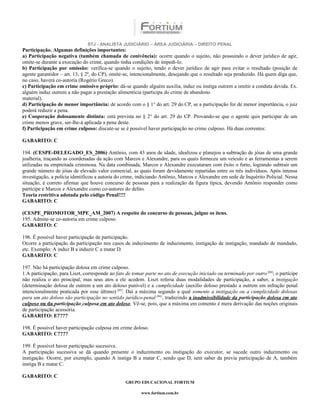 STJ - ANALISTA JUDICIÁRIO – ÁREA JUDICIÁRIA – DIREITO PENAL
Participação. Algumas definições importantes:
a) Participação negativa (também chamada de conivência): ocorre quando o sujeito, não possuindo o dever jurídico de agir,
omite-se durante a execução do crime, quando tinha condições de impedi-lo.
b) Participação por omissão: verifica-se quando o sujeito, tendo o dever jurídico de agir para evitar o resultado (posição de
agente garantidor – art. 13, § 2º, do CP), omite-se, intencionalmente, desejando que o resultado seja produzido. Há quem diga que,
no caso, haverá co-autoria (Rogério Greco).
c) Participação em crime omissivo próprio: dá-se quando alguém auxilia, induz ou instiga outrem a omitir a conduta devida. Ex.
alguém induz outrem a não pagar a prestação alimentícia (participa do crime de abandono
material).
d) Participação de menor importância: de acordo com o § 1° do art. 29 do CP, se a participação for de menor importância, o juiz
poderá reduzir a pena.
e) Cooperação dolosamente distinta: está prevista no § 2° do art. 29 do CP. Provando-se que o agente quis participar de um
crime menos grave, ser-lhe-á aplicada a pena deste.
f) Participação em crime culposo: discute-se se é possível haver participação no crime culposo. Há duas correntes:

GABARITO: C

194. (CESPE-DELEGADO_ES_2006) Antônio, com 43 anos de idade, idealizou e planejou a subtração de jóias de uma grande
joalheria, traçando as coordenadas da ação com Marcos e Alexandre, para os quais forneceu um veículo e as ferramentas a serem
utilizadas na empreitada criminosa. Na data combinada, Marcos e Alexandre executaram com êxito o furto, logrando subtrair um
grande número de jóias de elevado valor comercial, as quais foram devidamente repartidas entre os três indivíduos. Após intensa
investigação, a polícia identificou a autoria do crime, indiciando Antônio, Marcos e Alexandre em sede de Inquérito Policial. Nessa
situação, é correto afirmar que houve concurso de pessoas para a realização da figura típica, devendo Antônio responder como
partícipe e Marcos e Alexandre como co-autores do delito.
Teoria restritiva adotada pelo código Penal!!!!
GABARITO: C

(CESPE_PROMOTOR_MPE_AM_2007) A respeito do concurso de pessoas, julgue os itens.
195. Admite-se co-autoria em crime culposo.
GABARITO: C

196. É possível haver participação de participação.
Ocorre a participação da participação nos casos de induzimento de induzimento, instigação de instigação, mandado de mandado,
etc. Exemplo: A induz B a induzir C a matar D.
GABARITO: C

197. Não há participação dolosa em crime culposo.
1 A participação, para Liszt, corresponde ao fato de tomar parte no ato de execução iniciado ou terminado por outro [04]; o partícipe
não realiza o ato principal, mas seus atos a ele acedem. Liszt referia duas modalidades de participação, a saber, a instigação
(determinação dolosa de outrem a um ato doloso punível) e a cumplicidade (auxílio doloso prestado a outrem em infração penal
intencionalmente praticada por esse último) [05]. Daí a máxima segundo a qual somente a instigação ou a cumplicidade dolosas
para um ato doloso são participação no sentido jurídico-penal [06], traduzindo a inadmissibilidade da participação dolosa em ato
culposo ou da participação culposa em ato doloso. Vê-se, pois, que a máxima em comento é mera derivação das noções originais
de participação acessória.
GABARITO: E????

198. É possível haver participação culposa em crime doloso.
GABARITO: C????

199. É possível haver participação sucessiva.
A participação sucessiva se dá quando presente o induzimento ou instigação do executor, se sucede outro induzimento ou
instigação. Ocorre, por exemplo, quando A instiga B a matar C, sendo que D, sem saber da previa participação de A, também
instiga B a matar C.

GABARITO: C
                                                 GRUPO EDUCACIONAL FORTIUM

                                                         www.fortium.com.br
 