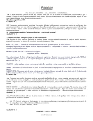 STJ - ANALISTA JUDICIÁRIO – ÁREA JUDICIÁRIA – DIREITO PENAL
234. O aborto necessário, previsto no CP, não constitui crime, em face da exclusão da culpabilidade, considerando-se que a
gestante é favorecida pelo estado de necessidade. Cada um dos próximos itens apresenta uma situação hipotética, seguida de uma
assertiva a ser julgada, acerca dos direitos do consumidor.
Questão com problemas !!!!!
GABARITO: E

235. Considere a seguinte situação hipotética. Um médico, dolosa e insidiosamente, entregou uma injeção de morfina, em dose
demasiadamente forte, para uma enfermeira, que, sem desconfiar de nada, aplicou-a no paciente, o que causou a morte do enfermo.
Nessa situação, o médico é autor mediato de homicídio doloso, ao passo que a enfermeira é partícipe do delito e responde pelo
mesmo crime doloso.
Só responde o autor mediato. Nesse caso não ocorre o concurso de pessoas!!!
GABARITO: E

A respeito dos crimes em espécie, julgue os itens subseqüentes.
236. No crime de furto, o sujeito ativo pode ser qualquer pessoa, exceto o proprietário da coisa, já o sujeito passivo pode ser o
proprietário, possuidor ou detentor do bem, tanto pessoa jurídica quanto física.

CONCEITO: Furto é a subtração de coisa alheia móvel com fim de apoderar-se dela , de modo definitivo.
O estatuto penal protege dois objetos jurídicos: a posse ( detenção ) e a propriedade. A primeira é a objetividade imediata, o
segundo é tutelado mediatamente.

OBJETIVIDADE JURIDICA: imediata: tutela da posse
                         secundária: protege a propriedade.

Com a incriminação do furto, a lei protege imediatamente a posse e o dominio, bem como o direito á propriedade.FIGURAS
TIPICAS: simples- descrita no art. 155 “caput” Privilegiado - § 2º, furto mínimo ou coisa de pequeno valor
Qualificado - § 1º e 4º.

SUJEITOS : Ativo : qualquer pessoa, exceto o proprietário. É o que subtrai a coisa, compreendido no tipo básico de furto.

Passivo : pessoa física ou jurídica, titular da posse, incluindo a detenção ou a propriedade. É necessário que haja interesse dessa
pessoa.
IMPORTANTE: Não existe furto de coisa própria, pois o legislador fala em subtração de coisa alheia móvel. Os direitos não
podem ser objeto de furto, embora possam ser os títulos que os representam .
GABARITO:C

xxx. Considere que Aurélio, imputável, tenha se apropriado da bicicleta de seu vizinho para dar um passeio pelo quarteirão,
devolvendo-a nas mesmas condições, no estado e no local em que foi retirada. Nessa situação, conforme pacífica jurisprudência, a
conduta é atípica, tendo em vista a caracterização do denominado furto de uso, em que falta o ânimo de assenhoramento definitivo
do bem.

FURTO DE USO : é a subtração de coisa infungível para fim de uso momentâneo e pronta restituição. Não constitui crime no CP
vigente, pois tem elemento subjetivo ( uso momentâneo ) e objetivo ( pronta restituição ). É por esse motivo que se constitui num
fato atípico da legislação penal. O uso da coisa deve ser momentâneo, de pouca duração, e a devida devolução imediatamente.
GABARITO: C

xxxx. O roubo difere do furto pelo uso de grave ameaça ou violência à pessoa, ou de qualquer outro meio que possa reduzir a
possibilidade de resistência da vítima.

     Art. 157 - Subtrair coisa móvel alheia, para si ou para outrem, mediante grave ameaça ou violência a pessoa, ou depois de
havê-la, por qualquer meio, reduzido à impossibilidade de resistência:
     Pena - reclusão, de quatro a dez anos, e multa.


GABARITO: C
                                                 GRUPO EDUCACIONAL FORTIUM

                                                        www.fortium.com.br
 