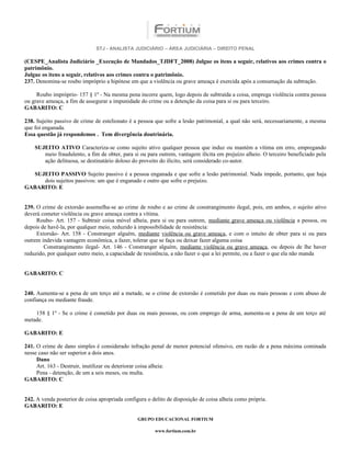 STJ - ANALISTA JUDICIÁRIO – ÁREA JUDICIÁRIA – DIREITO PENAL

(CESPE_Analista Judiciário _Execução de Mandados_TJDFT_2008) Julgue os itens a seguir, relativos aos crimes contra o
patrimônio.
Julgue os itens a seguir, relativos aos crimes contra o patrimônio.
237. Denomina-se roubo impróprio a hipótese em que a violência ou grave ameaça é exercida após a consumação da subtração.

     Roubo impróprio- 157 § 1º - Na mesma pena incorre quem, logo depois de subtraída a coisa, emprega violência contra pessoa
ou grave ameaça, a fim de assegurar a impunidade do crime ou a detenção da coisa para si ou para terceiro.
GABARITO: C

238. Sujeito passivo de crime de estelionato é a pessoa que sofre a lesão patrimonial, a qual não será, necessariamente, a mesma
que foi enganada.
Essa questão já respondemos . Tem divergência doutrinária.

    SUJEITO ATIVO Caracteriza-se como sujeito ativo qualquer pessoa que induz ou mantém a vítima em erro, empregando
       meio fraudulento, a fim de obter, para si ou para outrem, vantagem ilícita em prejuízo alheio. O terceiro beneficiado pela
       ação delituosa, se destinatário doloso do proveito do ilícito, será considerado co-autor.

  SUJEITO PASSIVO Sujeito passivo é a pessoa enganada e que sofre a lesão patrimonial. Nada impede, portanto, que haja
     dois sujeitos passivos: um que é enganado e outro que sofre o prejuízo.
GABARITO: E


239. O crime de extorsão assemelha-se ao crime de roubo e ao crime de constrangimento ilegal, pois, em ambos, o sujeito ativo
deverá cometer violência ou grave ameaça contra a vítima.
     Roubo- Art. 157 - Subtrair coisa móvel alheia, para si ou para outrem, mediante grave ameaça ou violência a pessoa, ou
depois de havê-la, por qualquer meio, reduzido à impossibilidade de resistência:
     Extorsão- Art. 158 - Constranger alguém, mediante violência ou grave ameaça, e com o intuito de obter para si ou para
outrem indevida vantagem econômica, a fazer, tolerar que se faça ou deixar fazer alguma coisa
        Constrangimento ilegal- Art. 146 - Constranger alguém, mediante violência ou grave ameaça, ou depois de lhe haver
reduzido, por qualquer outro meio, a capacidade de resistência, a não fazer o que a lei permite, ou a fazer o que ela não manda


GABARITO: C


240. Aumenta-se a pena de um terço até a metade, se o crime de extorsão é cometido por duas ou mais pessoas e com abuso de
confiança ou mediante fraude.

    158 § 1º - Se o crime é cometido por duas ou mais pessoas, ou com emprego de arma, aumenta-se a pena de um terço até
metade.

GABARITO: E

241. O crime de dano simples é considerado infração penal de menor potencial ofensivo, em razão de a pena máxima cominada
nesse caso não ser superior a dois anos.
     Dano
     Art. 163 - Destruir, inutilizar ou deteriorar coisa alheia:
     Pena - detenção, de um a seis meses, ou multa.
GABARITO: C


242. A venda posterior de coisa apropriada configura o delito de disposição de coisa alheia como própria.
GABARITO: E

                                                 GRUPO EDUCACIONAL FORTIUM

                                                        www.fortium.com.br
 