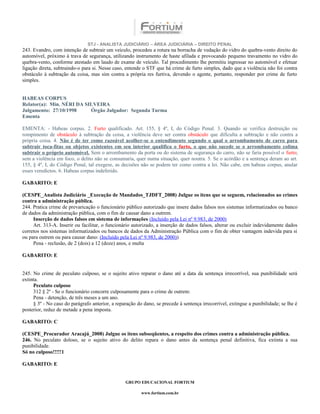 STJ - ANALISTA JUDICIÁRIO – ÁREA JUDICIÁRIA – DIREITO PENAL
243. Evandro, com intenção de subtrair um veículo, procedeu a rotura na borracha de vedação do vidro do quebra-vento direito do
automóvel, próximo à trava de segurança, utilizando instrumento de haste afilada e provocando pequeno travamento no vidro do
quebra-vento, conforme atestado em laudo de exame de veículo. Tal procedimento lhe permitiu ingressar no automóvel e efetuar
ligação direta, subtraindo-o para si. Nesse caso, entende o STF que há crime de furto simples, dado que a violência não foi contra
obstáculo à subtração da coisa, mas sim contra a própria res furtiva, devendo o agente, portanto, responder por crime de furto
simples.


HABEAS CORPUS
Relator(a): Min. NÉRI DA SILVEIRA
Julgamento: 27/10/1998     Órgão Julgador: Segunda Turma
Ementa

EMENTA: - Habeas corpus. 2. Furto qualificado. Art. 155, § 4º, I, do Código Penal. 3. Quando se verifica destruição ou
rompimento de obstáculo à subtração da coisa, a violência deve ser contra obstáculo que dificulta a subtração e não contra a
própria coisa. 4. Não é de ter como razoável acolher-se o entendimento segundo o qual o arrombamento de carro para
subtrair toca-fitas ou objetos existentes em seu interior qualifica o furto, o que não sucede se o arrombamento colima
subtrair o próprio automóvel. Sem o arrombamento da porta ou do sistema de segurança do carro, não se faria possível o furto;
sem a violência em foco, o delito não se consumaria, quer numa situação, quer noutra. 5. Se o acórdão e a sentença deram ao art.
155, § 4º, I, do Código Penal, tal exegese, as decisões não se podem ter como contra a lei. Não cabe, em habeas corpus, anular
esses veredictos. 6. Habeas corpus indeferido.

GABARITO: E

(CESPE_Analista Judiciário _Execução de Mandados_TJDFT_2008) Julgue os itens que se seguem, relacionados ao crimes
contra a administração pública.
244. Pratica crime de prevaricação o funcionário público autorizado que insere dados falsos nos sistemas informatizados ou banco
de dados da administração pública, com o fim de causar dano a outrem.
     Inserção de dados falsos em sistema de informações (Incluído pela Lei nº 9.983, de 2000)
     Art. 313-A. Inserir ou facilitar, o funcionário autorizado, a inserção de dados falsos, alterar ou excluir indevidamente dados
corretos nos sistemas informatizados ou bancos de dados da Administração Pública com o fim de obter vantagem indevida para si
ou para outrem ou para causar dano: (Incluído pela Lei nº 9.983, de 2000))
     Pena - reclusão, de 2 (dois) a 12 (doze) anos, e multa

GABARITO: E


245. No crime de peculato culposo, se o sujeito ativo reparar o dano até a data da sentença irrecorrível, sua punibilidade será
extinta.
     Peculato culposo
     312 § 2º - Se o funcionário concorre culposamente para o crime de outrem:
     Pena - detenção, de três meses a um ano.
     § 3º - No caso do parágrafo anterior, a reparação do dano, se precede à sentença irrecorrível, extingue a punibilidade; se lhe é
posterior, reduz de metade a pena imposta.

GABARITO: C

(CESPE_Procurador Aracajú_2008) Julgue os itens subseqüentes, a respeito dos crimes contra a administração pública.
246. No peculato doloso, se o sujeito ativo do delito repara o dano antes da sentença penal definitiva, fica extinta a sua
punibilidade.
Só no culposo!!!!!1

GABARITO: E


                                                 GRUPO EDUCACIONAL FORTIUM

                                                         www.fortium.com.br
 