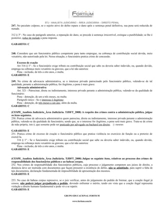 STJ - ANALISTA JUDICIÁRIO – ÁREA JUDICIÁRIA – DIREITO PENAL
247. No peculato culposo, se o sujeito ativo do delito repara o dano após a sentença penal definitiva, sua pena será reduzida de
metade.

312 § 3º - No caso do parágrafo anterior, a reparação do dano, se precede à sentença irrecorrível, extingue a punibilidade; se lhe é
posterior, reduz de metade a pena imposta.

GABARITO: C


248. Considere que um funcionário público competente para tanto empregue, na cobrança de contribuição social devida, meio
vexatório, não-autorizado pela lei. Nessa situação, o funcionário pratica crime de concussão.

    Excesso de exação
    Art 316 § 1º - Se o funcionário exige tributo ou contribuição social que sabe ou deveria saber indevido, ou, quando devido,
emprega na cobrança meio vexatório ou gravoso, que a lei não autoriza:
    Pena - reclusão, de três a oito anos, e multa.
GABARITO: E

249. No crime de advocacia administrativa, se o interesse privado patrocinado pelo funcionário público, valendo-se de tal
qualidade, perante a administração pública, for ilegítimo, a pena é mais grave.
     Advocacia administrativa
     Art. 321 - Patrocinar, direta ou indiretamente, interesse privado perante a administração pública, valendo-se da qualidade de
funcionário:
     Pena - detenção, de um a três meses, ou multa.
     Parágrafo único - Se o interesse é ilegítimo:
     Pena - detenção, de três meses a um ano, além da multa.
GABARITO: C

(CESPE_Analista Judiciário_Área Judiciária. TJDFT_2008) A respeito dos crimes contra a administração pública, julgue
os itens seguintes.
250. Pratica crime de advocacia administrativa quem patrocina, direta ou indiretamente, interesse privado perante a administração
pública, valendo-se da qualidade de funcionário, sendo que, se o interesse for ilegítimo, a pena será mais grave. Trata-se de crime
de mão própria, isto é, que somente pode ser praticado por advogado ou bacharel em direito. :) rsrsrsrs

GABARITO: E
251. Pratica crime de excesso de exação o funcionário público que pratica violência no exercício de função ou a pretexto de
exercê-la.
     316 § 1º - Se o funcionário exige tributo ou contribuição social que sabe ou deveria saber indevido, ou, quando devido,
emprega na cobrança meio vexatório ou gravoso, que a lei não autoriza:
     Pena - reclusão, de três a oito anos, e multa.
GABARITO: E


(CESPE_Analista Judiciário_Área Judiciária. TJDFT_2008) Julgue os seguinte itens, relativos ao processo dos crimes de
responsabilidade dos funcionários públicos e ao habeas corpus.
252. Nos crimes de responsabilidade dos funcionários públicos, cujo processo e julgamento competem aos juízes de direito, a
denúncia deve ser instruída com documentos que façam presumir a existência do delito, não se admitindo, para suprir a falta de
tais documentos, declaração fundamentada de impossibilidade de apresentação dos mesmos.
GABARITO: E

253. No caso de habeas corpus repressivo, se o juiz verificar, antes do julgamento do pedido de liminar, que a coação ilegal já
cessou, não poderá julgar prejudicado o pedido, devendo enfrentar o mérito, tendo em vista que a coação ilegal representa
violação a direito humano fundamental e pode vir a se repetir.
GABARITO: E

                                                 GRUPO EDUCACIONAL FORTIUM

                                                         www.fortium.com.br
 