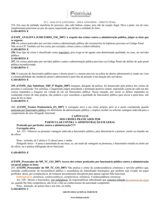 STJ - ANALISTA JUDICIÁRIO – ÁREA JUDICIÁRIA – DIREITO PENAL
254. Em caso de nulidade manifesta do processo, não cabe habeas corpus, pois não há coação ilegal. Deve a parte, em tal caso,
simplesmente peticionar ao juiz da causa, requerendo que declare a nulidade do feito.
GABARITO: E

(CESPE_ANALISTA JUDICIÁRIO_TSE_2007) A respeito dos crimes contra a administração pública, julgue os itens que
se seguem:
255. Os crimes praticados por servidor contra a administração pública são circunscritos às hipóteses previstas no Código Penal.
Não só no CP. Também em leis como, por exemplo, crimes contra a ordem tributária.
GABARITO: E
256. Esse tipo de crime é classificado como impróprio, pois exige-se do agente uma determinada qualidade, no caso, ser servidor
público.
GABARITO: E
257. Os crimes praticados por servidor público contra a administração pública previstos no Código Penal são delitos de ação penal
pública incondicionada.
GABARITO: C

258. O conceito de funcionário público para o direito penal é o mesmo previsto na esfera do direito administrativo, tendo em vista
a comunicabilidade das instâncias penal e administrativa para fins de punição à má atuação dos servidores.
GABARITO: E

259. (CESPE_Juiz Substituto_TRF_5ª Região_2007) Joaquim, delegado de polícia, foi denunciado pela prática dos crimes de
peculato e concussão. Em sentença, o magistrado julgou procedente a pretensão punitiva estatal, majorando a pena de cada um dos
crimes imputados a Joaquim em virtude de ele ser funcionário público. Nessa situação, por serem os delitos imputados ao
condenado crimes de mão própria, não poderia o juiz considerar a qualidade de funcionário público para elevar a pena-base, sob
pena de bis in idem.
GABARITO: C

260. (CESPE_Técnico Penitenciário_ES_2007) A corrupção ativa é um crime próprio, pois só é assim considerada quando
praticada por funcionário público em detrimento da administração pública, e implica receber ou solicitar vantagem indevida para o
cumprimento de uma obrigação funcional.
                                                        CAPÍTULO II
                                             DOS CRIMES PRATICADOS POR
                                PARTICULAR CONTRA A ADMINISTRAÇÃO EM GERAL
      Praticado por particular contra a administração!!!!!!
      Corrupção ativa
      Art. 333 - Oferecer ou prometer vantagem indevida a funcionário público, para determiná-lo a praticar, omitir ou retardar ato
de ofício:

     Pena - reclusão, de 2 (dois) a 12 (doze) anos, e multa.
     Parágrafo único - A pena é aumentada de um terço, se, em razão da vantagem ou promessa, o funcionário retarda ou omite ato
de ofício, ou o pratica infringindo dever funcional.

GABARITO: E


(CESPE_Procurador do MP_TC_GO_2007) Acerca dos crimes praticados por funcionário público contra a administração
em geral, julgue os itens:
261. (CESPE_Procurador do MP_TC_GO_2007) Não pratica o crime de condescendência criminosa o servidor público que,
tomando conhecimento da incontinência pública e escandalosa de subordinado hierárquico que também seja viciado em jogos
proibidos, deixa, por complacência, de instaurar procedimento disciplinar para apurar suposta falta funcional.
     Indulgência clemência, condescendência, complacência, tolerância Condescendência criminosa
     Art. 320 - Deixar o funcionário, por indulgência, de responsabilizar subordinado que cometeu infração no exercício do cargo
ou, quando lhe falte competência, não levar o fato ao conhecimento da autoridade competente:
     Pena - detenção, de quinze dias a um mês, ou multa.
GABARITO: C
                                                 GRUPO EDUCACIONAL FORTIUM

                                                        www.fortium.com.br
 