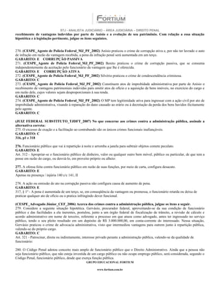 STJ - ANALISTA JUDICIÁRIO – ÁREA JUDICIÁRIA – DIREITO PENAL
recebimento de vantagens indevidas por parte de Anísio e a evolução de seu patrimônio. Com relação a essa situação
hipotética e à legislação pertinente, julgue os itens seguintes.


270. (CESPE_Agente de Polícia Federal_MJ_PF_2002) Anísio praticou o crime de corrupção ativa e, por não ter lavrado o auto
de infração em razão da vantagem recebida, a pena da infração penal será aumentada em um terço.
GABARITO: E CORRUPÇÃO PASSIVA
271. (CESPE_Agente de Polícia Federal_MJ_PF_2002) Benito praticou o crime de corrupção passiva, que se consuma
independentemente da aceitação pelo funcionário da vantagem que lhe é oferecida.
GABARITO: E CORRUPÇÃO ATIVA
272. (CESPE_Agente de Polícia Federal_MJ_PF_2002) Silvério praticou o crime de condescendência criminosa.
GABARITO: C
273. (CESPE_Agente de Polícia Federal_MJ_PF_2002) Constituem atos de improbidade administrativa por parte de Anísio o
recebimento de vantagens patrimoniais indevidas para omitir atos de ofício e a aquisição de bens imóveis, no exercício do cargo e
em razão dele, cujos valores sejam desproporcionais à sua renda.
GABARITO: C
274. (CESPE_Agente de Polícia Federal_MJ_PF_2002) O MP tem legitimidade ativa para ingressar com a ação civil por ato de
improbidade administrativa, visando à reparação do dano causado ao erário ou à decretação da perda dos bens havidos ilicitamente
pelo agente.
GABARITO: C

(JUIZ FEDERAL SUBSTITUTO_TJDFT_2007) No que concerne aos crimes contra a administração pública, assinale a
alternativa correta:
275. O excesso de exação e a facilitação ao contrabando são os únicos crimes funcionais inafiançáveis.
GABARITO: C
316, p1 e 318

276. Funcionário público que vai à repartição à noite e arromba a janela para subtrair objetos comete peculato.
GABARITO: E
Art. 312 - Apropriar-se o funcionário público de dinheiro, valor ou qualquer outro bem móvel, público ou particular, de que tem a
posse em razão do cargo, ou desviá-lo, em proveito próprio ou alheio:

277. A ofensa feita contra funcionário público em razão de suas funções, por meio de carta, configura desacato.
GABARITO: E
Apenas na presença / injúria 140 c/c 141, II

278. A ação ou omissão do ato na corrupção passiva não configura causa de aumento de pena.
GABARITO: E
317, § 1º - A pena é aumentada de um terço, se, em conseqüência da vantagem ou promessa, o funcionário retarda ou deixa de
praticar qualquer ato de ofício ou o pratica infringindo dever funcional.

(CESPE_Advogado Júnior_CEF_2006) Acerca dos crimes contra a administração pública, julgue os itens a seguir.
279. Considere a seguinte situação hipotética. Gervásio, procurador federal, aproveitando-se da sua condição de funcionário
público e das facilidades a ela inerentes, postulou, junto a um órgão federal de fiscalização de trânsito, a revisão de cálculo e
acordo administrativo em nome de terceiro, referente a processo em que atuou como advogado, antes ter ingressado no serviço
público, tendo o seu pleito resultado em um depósito de R$ 3.000.000,00, em conta-corrente do interessado. Nessa situação,
Gervásio praticou o crime de advocacia administrativa, visto que intermediou vantagens para outrem junto à repartição pública,
valendo-se do próprio cargo.
GABARITO: C
Art. 321 - Patrocinar, direta ou indiretamente, interesse privado perante a administração pública, valendo-se da qualidade de
funcionário:

280. O Código Penal adotou conceito mais amplo de funcionário público que o Direito Administrativo. Ainda que a pessoa não
seja funcionário público, que não esteja investida de um cargo público ou não ocupe emprego público, será considerada, segundo o
Código Penal, funcionário público, desde que exerça função pública.
                                                 GRUPO EDUCACIONAL FORTIUM

                                                        www.fortium.com.br
 