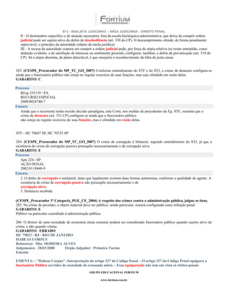STJ - ANALISTA JUDICIÁRIO – ÁREA JUDICIÁRIA – DIREITO PENAL
   II - O destinatário específico e de atuação necessária, fora da escala hierárquica-administrativa, que deixa de cumprir ordem
   judicial pode ser sujeito ativo do delito de desobediência (art. 330 do CP). O descumprimento ofende, de forma penalmente
   reprovável, o princípio da autoridade (objeto da tutela jurídica).
   III - A recusa da autoridade coatora em cumprir a ordem judicial pode, por força de atipia relativa (se restar entendido, como
   dedução evidente, a de satisfação de interesse ou sentimento pessoal), configurar, também, o delito de prevaricação (art. 319 do
   CP). Só a atipia absoluta, de plano detectável, é que ensejaria o reconhecimento da falta de justa causa.


283. (CESPE_Procurador do MP_TC_GO_2007) Conforme entendimento do STF e do STJ, o crime de desacato configura-se
ainda que o funcionário público não esteja no regular exercício de suas funções, mas seja ofendido em razão delas.
GABARITO: C

Processo
   REsp 253139 / PA
   RECURSO ESPECIAL
   2000/0028740-7
Ementa
   Ainda que o recorrente tenha trazido decisão paradigma, esta Corte, nos moldes de precedentes do Eg. STF, sustenta que o
   crime de desacato (art. 331 CP) configura-se ainda que o funcionário público
   não esteja no regular exercício de suas funções, mas é ofendido em razão delas.


STF - HC 70687 SP, HC 70725 SP

284. (CESPE_Procurador do MP_TC_GO_2007) O crime de corrupção é bilateral, segundo entendimento do STJ, já que a
existência do crime de corrupção passiva pressupõe necessariamente o de corrupção ativa.
GABARITO: E
Processo
   Apn 224 / SP
   AÇÃO PENAL
   2002/0118840-9
Ementa
   2. O delito de corrupção é unilateral, tanto que legalmente existem duas formas autônomas, conforme a qualidade do agente. A
   existência de crime de corrupção passiva não pressupõe necessariamente o de
   corrupção ativa.
   3. Denúncia recebida.

(CESPE_Procurador 3ª Categoria_PGE_CE_2004) A respeito dos crimes contra a administração pública, julgue os itens.
285. No crime de peculato, o objeto material deve ser público; sendo particular, restará configurada outra infração penal.
GABARITO: E
Público ou particular custodiado à administração pública

286. O diretor de uma sociedade de economia mista somente poderá ser considerado funcionário público quando sujeito ativo de
crime, e não quando vítima.
GABARITO: ERRADO
HC 79823 / RJ - RIO DE JANEIRO
HABEAS CORPUS
Relator(a): Min. MOREIRA ALVES
Julgamento: 28/03/2000         Órgão Julgador: Primeira Turma
Ementa

EMENTA: - "Habeas Corpus". Interpretação do artigo 327 do Código Penal. - O artigo 327 do Código Penal equipara a
funcionário Público servidor de sociedade de economia mista. - Essa equiparação não tem em vista os efeitos penais
                                                 GRUPO EDUCACIONAL FORTIUM

                                                        www.fortium.com.br
 