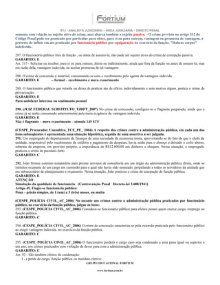 STJ - ANALISTA JUDICIÁRIO – ÁREA JUDICIÁRIA – DIREITO PENAL
somente com relação ao sujeito ativo do crime, mas abarca também o sujeito passivo. - O crime previsto no artigo 332 do
Código Penal pode ser praticado por particular para obter, para si ou para outrem, vantagem ou promessa de vantagem, a
pretexto de influir em ato praticado por funcionário público por equiparação no exercício da função. "Habeas corpus"
indeferido.

287. O funcionário público fora da função , ou antes de assumi-la, não pode ser sujeito ativo do crime de corrupção passiva.
GABARITO: E
Art. 317 - Solicitar ou receber, para si ou para outrem, direta ou indiretamente, ainda que fora da função ou antes de assumi-la, mas
em razão dela, vantagem indevida, ou aceitar promessa de tal vantagem:

288. O crime de concussão é material, consumando-se com o recebimento pelo agente da vantagem indevida.
GABARITO: E            -- formal – recebimento é mero exaurimento

289. O funcionário público que retarda ou deixa de praticar ato de ofício, indevidamente e sem motivo algum, pratica o crime de
prevaricação.
GABARITO: E
Para satisfazer interesse ou sentimento pessoal

290. (JUIZ FEDERAL SUBSTITUTO_TJDFT_2007) No crime de concussão, configura-se o flagrante preparado, ainda que o
crime já se tenha consumado anteriormente pela mera exigência da vantagem indevida.
GABARITO: E
Não é flagrante – mero exaurimento – súmula 145 STF

(CESPE_Procurador Consultivo_TCE_PE_ 2004) A respeito dos crimes contra a administração pública, em cada um dos
itens subseqüentes é apresentada uma situação hipotética, seguida de uma assertiva a ser julgada.
291. Um empregado do departamento de finanças de uma sociedade de economia mista, aproveitando-se do fato de que o chefe da
unidade, responsável pelo recebimento de créditos e pagamento de despesas, havia saído para o almoço e deixado o cofre aberto,
subtraiu da empresa, em proveito próprio, a importância de R$12.000,00 em dinheiro e cheques. Nessa situação, o empregado
praticou o crime de peculato-furto.
GABARITO: C

292. João firmou contrato temporário para prestar serviços de consultoria em um órgão da administração pública direta, onde se
intitulou ocupante de um cargo em comissão para o qual não havia sido nomeado, propalando a todos os servidores da unidade que
era subsecretário de planejamento e orçamento. Nessa situação, João praticou o crime de usurpação de função pública.
GABARITO: E
ATENÇÃO
Simulação da qualidade de funcionário (Contravenção Penal Decreto-lei 3.688/1941)
Artigo 45. Fingir-se funcionário público:
Pena – prisão simples, de 1 (um) a 3 (três) meses, ou multa

(CESPE_POLÍCIA CIVIL_AC_2006) No tocante aos crimes contra a administração pública praticados por funcionário
público, no exercício da função pública, julgue os itens:
293. (CESPE_POLÍCIA CIVIL_AC_2006) Considera-se funcionário público para efeitos penais quem exerce cargo, emprego ou
função pública.
GABARITO: C

294. (CESPE_POLÍCIA CIVIL_AC_2006) O crime de concussão caracteriza-se pela extorsão praticada pelo funcionário público
ao exigir vantagem indevida, no exercício da função pública.
GABARITO: C

295. (CESPE_POLÍCIA CIVIL_AC_2006) O funcionário perderá o cargo caso seja condenado a uma pena igual ou superior a
um ano, nos crimes praticados com violação de dever para com a administração pública.
GABARITO: C
Art. 92 - São também efeitos da condenação:
     I - a perda de cargo, função pública ou mandato eletivo:
                                                 GRUPO EDUCACIONAL FORTIUM

                                                         www.fortium.com.br
 