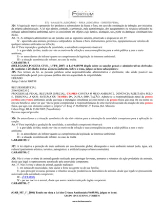 STJ - ANALISTA JUDICIÁRIO – ÁREA JUDICIÁRIA – DIREITO PENAL
324. A legislação prevê a apreensão dos produtos e subprodutos da fauna e flora, em caso de constatação de infração, por iniciativa
da própria administração. A lei não admite, contudo, a apreensão, pela administração, dos equipamentos ou veículos utilizados na
infração administrativa ambiental, salvo se consistirem em objetos cujo fabrico, alienação, uso, porte ou detenção constituam fato
ilícito.
Art. 72. As infrações administrativas são punidas com as seguintes sanções, observado o disposto no art. 6º:
      IV - apreensão dos animais, produtos e subprodutos da fauna e flora, instrumentos, petrechos, equipamentos ou veículos de
qualquer natureza utilizados na infração;
Art. 6º Para imposição e gradação da penalidade, a autoridade competente observará:
      I - a gravidade do fato, tendo em vista os motivos da infração e suas conseqüências para a saúde pública e para o meio
ambiente;
      II - os antecedentes do infrator quanto ao cumprimento da legislação de interesse ambiental;
      III - a situação econômica do infrator, no caso de multa.
GABARITO: E
(DELEGADO_POLÍCIA CIVIL_UFPR_2007) A Lei 9.605/98 dispõe sobre as sanções penais e administrativas derivadas
de condutas e atividades lesivas ao meio ambiente. Sobre o tema, julgue os itens subseqüentes:
325. Nos termos da lei, as pessoas jurídicas serão responsabilizadas administrativa e civilmente, não sendo possível sua
responsabilização penal, pois a pessoa jurídica não tem capacidade de culpabilidade.
ERRADO
Artigo 3 da lei 9605/98

RECURSOESPECIAL
2006/0200330-2
PROCESSUAL PENAL. RECURSO ESPECIAL. CRIMES CONTRA O MEIO AMBIENTE. DENÚNCIA REJEITADA PELO
E. TRIBUNAL A QUO. SISTEMA OU TEORIA DA DUPLA IMPUTAÇÃO. Admite-se a responsabilidade penal da pessoa
jurídica em crimes ambientais desde que haja a imputação simultânea do ente moral e da pessoa física que atua em seu nome ou
em seu benefício, uma vez que "não se pode compreender a responsabilização do ente moral dissociada da atuação de uma pessoa
física, que age com elemento subjetivo próprio" cf. Resp nº 564960/SC, 5ª Turma, Rel. Ministro
Gilson Dipp, DJ de 13/06/2005 (Precedentes).
Recurso especial provido

326. Os antecedentes e a situação econômica do réu são critérios para a orientação da autoridade competente para a aplicação da
sanção.
Art. 6º Para imposição e gradação da penalidade, a autoridade competente observará:
     I - a gravidade do fato, tendo em vista os motivos da infração e suas conseqüências para a saúde pública e para o meio
ambiente;
     II - os antecedentes do infrator quanto ao cumprimento da legislação de interesse ambiental;
     III - a situação econômica do infrator, no caso de multa
GABARITO: C

327. A lei objetiva a proteção do meio ambiente em sua dimensão global, abrangendo o meio ambiente natural (solo, água, ar),
cultural (patrimônio artístico, turístico, paisagístico) e artificial (espaço urbano construído).
GABARITO: C

328. Não é crime o abate de animal quando realizado para proteger lavouras, pomares e rebanhos da ação predatória de animais,
desde que legal e expressamente autorizado pela autoridade competente.
Art. 37. Não é crime o abate de animal, quando realizado:
     I - em estado de necessidade, para saciar a fome do agente ou de sua família;
     II - para proteger lavouras, pomares e rebanhos da ação predatória ou destruidora de animais, desde que legal e expressamente
autorizado pela autoridade competente;
     III – (VETADO)
     IV - por ser nocivo o animal, desde que assim caracterizado pelo órgão competente.
GABARITO: C


(OAB_MT_1º_2006) Tendo em vista a Lei dos Crimes Ambientais (9.605/98), julgue os itens:
                                                 GRUPO EDUCACIONAL FORTIUM

                                                        www.fortium.com.br
 