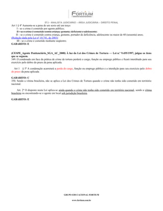 STJ - ANALISTA JUDICIÁRIO – ÁREA JUDICIÁRIA – DIREITO PENAL
Art 1 § 4º Aumenta-se a pena de um sexto até um terço:
     I - se o crime é cometido por agente público;
     II - se o crime é cometido contra criança, gestante, deficiente e adolescente;
    II – se o crime é cometido contra criança, gestante, portador de deficiência, adolescente ou maior de 60 (sessenta) anos;
(Redação dada pela Lei nº 10.741, de 2003)
     III - se o crime é cometido mediante seqüestro.
GABARITO: E


(CESPE_Agente Penitenciário_SGA_AC_2008) À luz da Lei dos Crimes de Tortura — Lei n.º 9.455/1997, julgue os itens
que se seguem.
349. O condenado em face da prática de crime de tortura perderá o cargo, função ou emprego público e ficará interditado para seu
exercício pelo dobro do prazo da pena aplicada.

  Art 1 § 5º A condenação acarretará a perda do cargo, função ou emprego público e a interdição para seu exercício pelo dobro
do prazo da pena aplicada.

GABARITO: C
350. Sendo a vítima brasileira, não se aplica a Lei dos Crimes de Tortura quando o crime não tenha sido cometido em território
nacional.

     Art. 2º O disposto nesta Lei aplica-se ainda quando o crime não tenha sido cometido em território nacional, sendo a vítima
brasileira ou encontrando-se o agente em local sob jurisdição brasileira.

GABARITO: E




                                                 GRUPO EDUCACIONAL FORTIUM

                                                         www.fortium.com.br
 