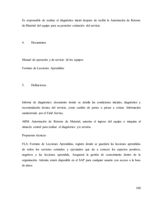100
Es responsable de realizar el diagnóstico inicial después de recibir la Autorización de Retorno
de Material del equipo para su posterior cotización del servicio.
4. Documentos
Manual de operación y de servicio de los equipos
Formato de Lecciones Aprendidas
5. Definiciones
Informe de diagnóstico: documento donde se detalla las condiciones iniciales, diagnóstico y
recomendación técnica del servicio, como cambio de partes o piezas a cotizar. Información
suministrada por el Field Service.
ARM: Autorización de Retorno de Material, autoriza el ingreso del equipo o máquina al
almacén central para realizar el diagnóstico y/o servicio.
Propuestas técnicas:
FLA: Formato de Lecciones Aprendidas, registro donde se guardará las lecciones aprendidas
de todos los servicios cotizados y ejecutados que da a conocer los aspectos positivos,
negativos y las lecciones aprendida. Asegurará la gestión de conocimiento dentro de la
organización. Además estará disponible en el SAP para cualquier usuario con acceso a la base
de datos.
 