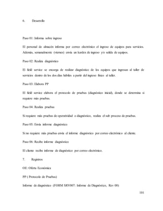 101
6. Desarrollo
Paso 01: Informa sobre ingreso
El personal de almacén informa por correo electrónico el ingreso de equipos para servicios.
Además, semanalmente (viernes) envía un kardex de ingreso y/o salida de equipos.
Paso 02: Realiza diagnóstico
El field service se encarga de realizar diagnóstico de los equipos que ingresan al taller de
servicios dentro de los dos días hábiles a partir del ingreso físico al taller.
Paso 03: Elabora PP
El field service elabora el protocolo de pruebas (diagnóstico inicial), donde se determina si
requiere más pruebas.
Paso 04: Realiza pruebas
Si requiere más pruebas de operatividad o diagnóstico, realiza el sub proceso de pruebas.
Paso 05: Envía informe diagnóstico
Si no requiere más pruebas envía el informe diagnóstico por correo electrónico al cliente.
Paso 06: Recibe informe diagnóstico
El cliente recibe informe de diagnóstico por correo electrónico.
7. Registros
OE: Oferta Económica
PP ( Protocolo de Pruebas)
Informe de diagnóstico (FORM SRV007: Informe de Diagnóstico, Rev 00)
 
