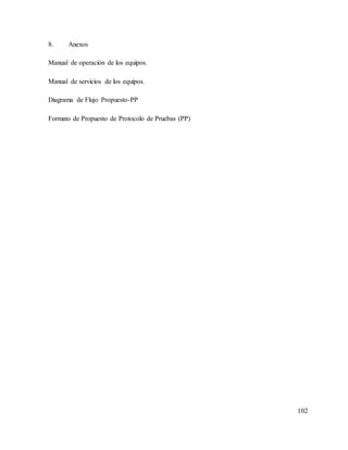 102
8. Anexos
Manual de operación de los equipos.
Manual de servicios de los equipos.
Diagrama de Flujo Propuesto-PP
Formato de Propuesto de Protocolo de Pruebas (PP)
 