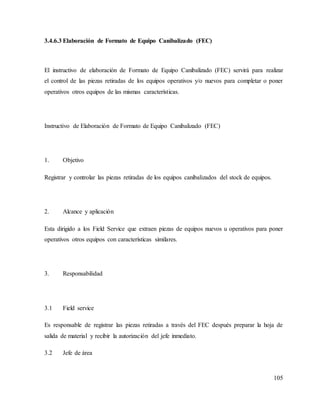 105
3.4.6.3 Elaboración de Formato de Equipo Canibalizado (FEC)
El instructivo de elaboración de Formato de Equipo Canibalizado (FEC) servirá para realizar
el control de las piezas retiradas de los equipos operativos y/o nuevos para completar o poner
operativos otros equipos de las mismas características.
Instructivo de Elaboración de Formato de Equipo Canibalizado (FEC)
1. Objetivo
Registrar y controlar las piezas retiradas de los equipos canibalizados del stock de equipos.
2. Alcance y aplicación
Esta dirigido a los Field Service que extraen piezas de equipos nuevos u operativos para poner
operativos otros equipos con características similares.
3. Responsabilidad
3.1 Field service
Es responsable de registrar las piezas retiradas a través del FEC después preparar la hoja de
salida de material y recibir la autorización del jefe inmediato.
3.2 Jefe de área
 