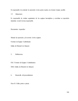 106
Es responsable de controlar la reposición de las partes usadas en el menor tiempo posible.
3.3 Almacenero
Es responsable de realizar seguimiento de los equipos incompletos y coordinar su reposición
inmediata al jefe de área responsable.
Documentos requeridos
Manual de operación y de servicio de los equipos
Formato de Equipo Canibalizado
Salida de Material de Almacén
5. Definiciones
FEC: Formato de Equipos Canibalizados.
SMA: Salida de Material de Almacén
6. Desarrollo del procedimiento
Paso 01: Solita partes o piezas
 