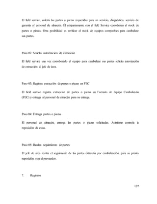 107
El field service, solicita las partes o piezas requeridas para un servicio, diagnóstico, servicio de
garantía al personal de almacén. Él conjuntamente con el field Service corroboran el stock de
partes o piezas. Otra posibilidad es verificar el stock de equipos compatibles para canibalizar
sus partes.
Paso 02: Solicita autorización de extracción
El field service una vez corroborado el equipo para canibalizar sus partes solicita autorización
de extracción al jefe de área.
Paso 03: Registra extracción de partes o piezas en FEC
El field service registra extracción de partes o piezas en Formato de Equipo Canibalizado
(FEC) y entrega al personal de almacén para su entrega.
Paso 04: Entrega partes o piezas
El personal de almacén, entrega las partes o piezas solicitadas. Asimismo controla la
reposición de estas.
Paso 05: Realiza seguimiento de partes
El jefe de área realiza el seguimiento de las partes extraídas por canibalización, para su pronta
reposición con el proveedor.
7. Registros
 