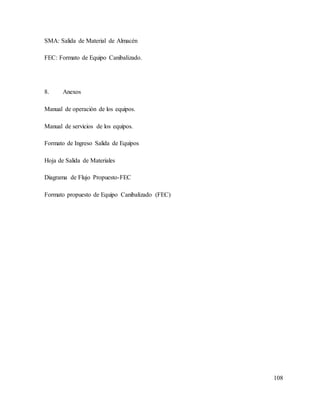 108
SMA: Salida de Material de Almacén
FEC: Formato de Equipo Canibalizado.
8. Anexos
Manual de operación de los equipos.
Manual de servicios de los equipos.
Formato de Ingreso Salida de Equipos
Hoja de Salida de Materiales
Diagrama de Flujo Propuesto-FEC
Formato propuesto de Equipo Canibalizado (FEC)
 