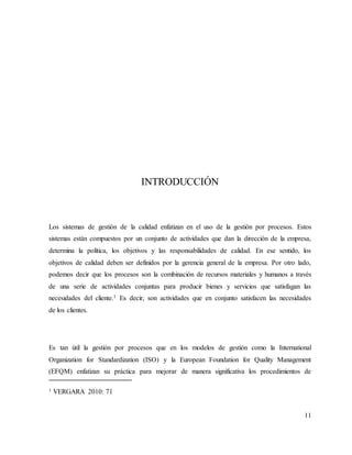 11
INTRODUCCIÓN
Los sistemas de gestión de la calidad enfatizan en el uso de la gestión por procesos. Estos
sistemas están compuestos por un conjunto de actividades que dan la dirección de la empresa,
determina la política, los objetivos y las responsabilidades de calidad. En ese sentido, los
objetivos de calidad deben ser definidos por la gerencia general de la empresa. Por otro lado,
podemos decir que los procesos son la combinación de recursos materiales y humanos a través
de una serie de actividades conjuntas para producir bienes y servicios que satisfagan las
necesidades del cliente.1 Es decir, son actividades que en conjunto satisfacen las necesidades
de los clientes.
Es tan útil la gestión por procesos que en los modelos de gestión como la International
Organization for Standardization (ISO) y la European Foundation for Quality Management
(EFQM) enfatizan su práctica para mejorar de manera significativa los procedimientos de
1 VERGARA 2010: 71
 
