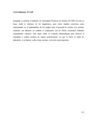 113
3.4.6.5 Indicador I2-%PP
Enseguida se propone el indicador I2, denominado Protocolo de Pruebas (I2-%PP) con éste se
busca medir la eficiencia de los diagnósticos, para tomar medidas correctivas como
entrenamiento en el mantenimiento de los equipos para el personal de servicio. Los servicios
realizados son inferiores en cantidad si comparamos con las ofertas económicas realizadas
mensualmente, entonces, sería mejor medir su evolución trimestralmente para observar el
acumulado y realizar acciones de mejora posteriormente. Lo que se busca es medir los
indicadores y en función a ellos tomar acciones correctivas para mejorarlos.
 